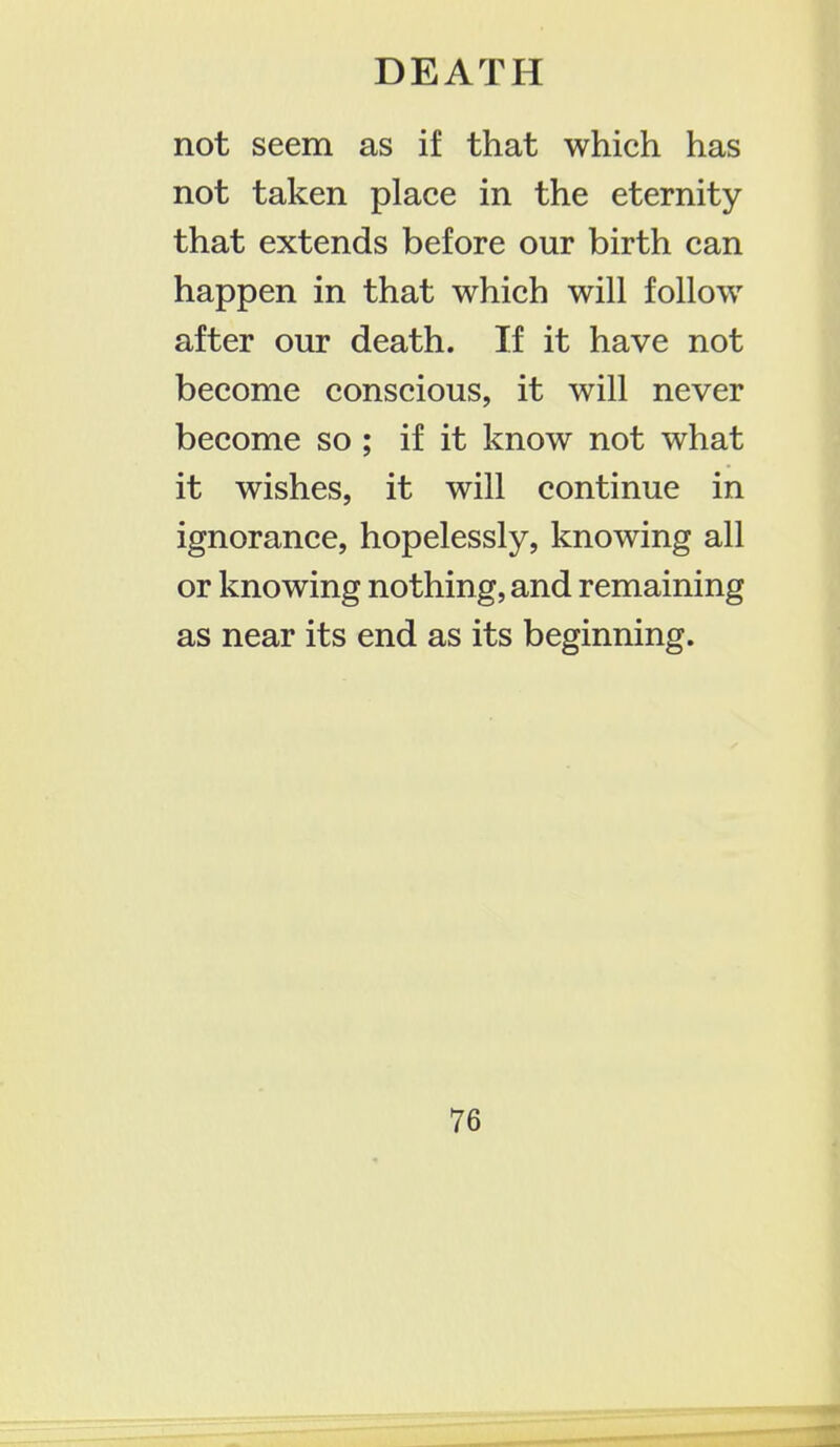 not seem as if that which has not taken place in the eternity that extends before our birth can happen in that which will follow after our death. If it have not become conscious, it will never become so ; if it know not what it wishes, it will continue in ignorance, hopelessly, knowing all or knowing nothing, and remaining as near its end as its beginning.