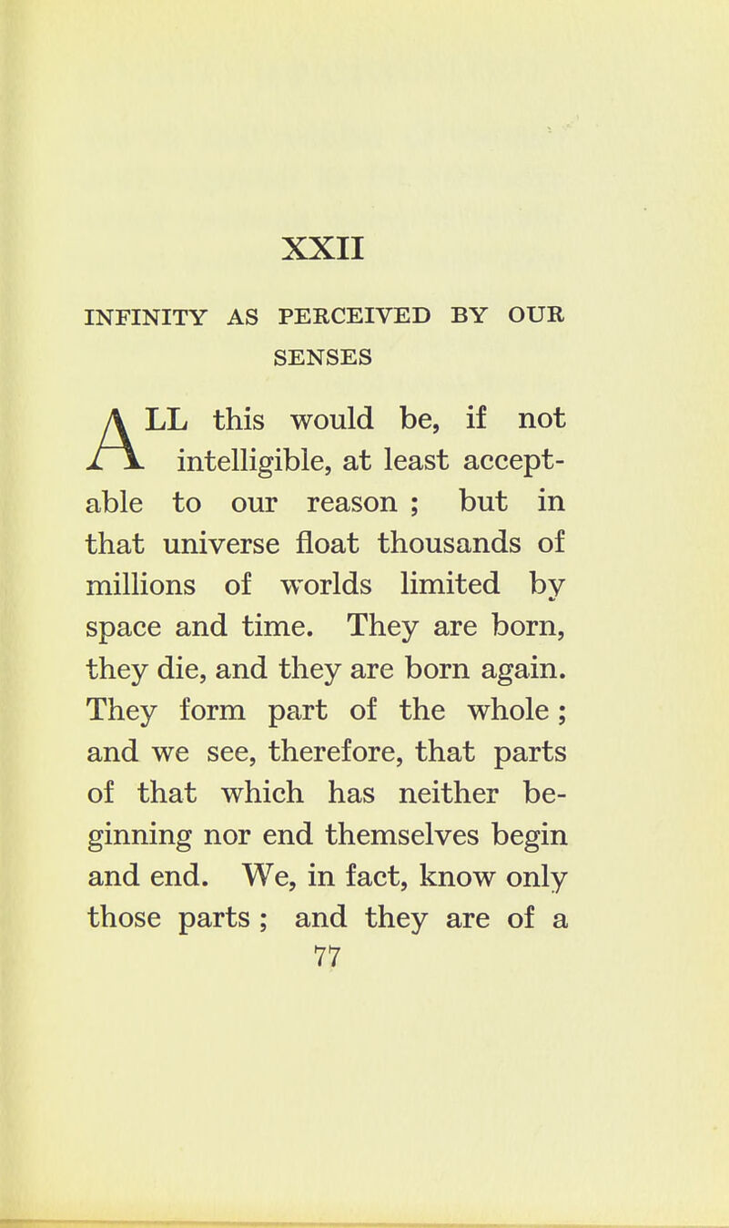 INFINITY AS PERCEIVED BY OUR SENSES ALL this would be, if not intelligible, at least accept- able to our reason ; but in that universe float thousands of millions of worlds limited by space and time. They are born, they die, and they are born again. They form part of the whole; and we see, therefore, that parts of that which has neither be- ginning nor end themselves begin and end. We, in fact, know only those parts ; and they are of a