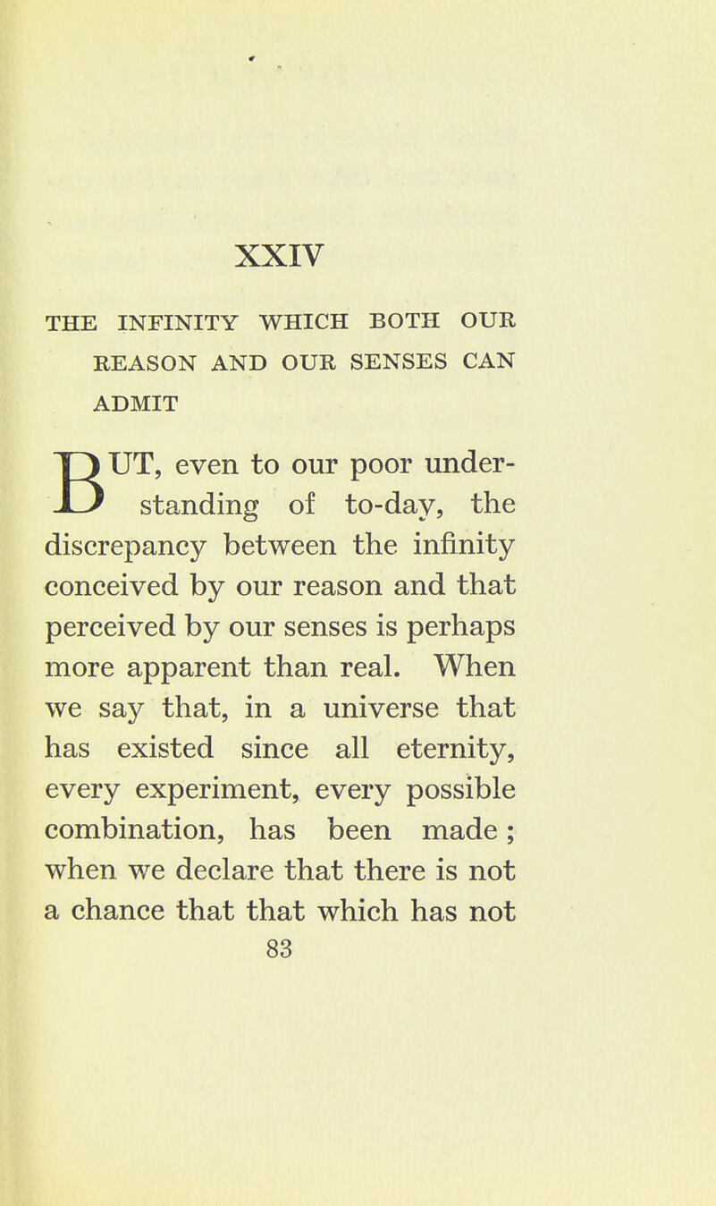 THE INFINITY WHICH BOTH OUR REASON AND OUR SENSES CAN ADMIT BUT, even to our poor under- standing of to-day, the discrepancy between the infinity conceived by our reason and that perceived by our senses is perhaps more apparent than real. When we say that, in a universe that has existed since all eternity, every experiment, every possible combination, has been made; when we declare that there is not a chance that that which has not