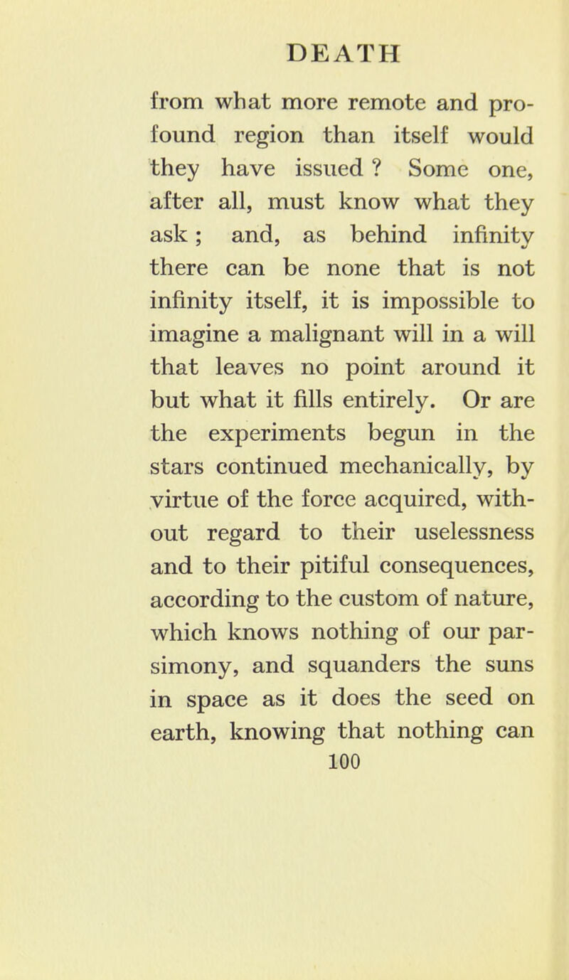 from what more remote and pro- found region than itself would they have issued ? Some one, after all, must know what they ask; and, as behind infinity there can be none that is not infinity itself, it is impossible to imagine a malignant will in a will that leaves no point around it but what it fills entirely. Or are the experiments begun in the stars continued mechanically, by virtue of the force acquired, with- out regard to their uselessness and to their pitiful consequences, according to the custom of nature, which knows nothing of our par- simony, and squanders the suns in space as it does the seed on earth, knowing that nothing can