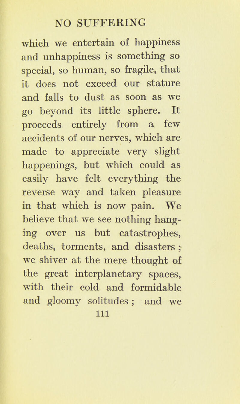 which we entertain of happiness and unhappiness is something so special, so human, so fragile, that it does not exceed our stature and falls to dust as soon as we go beyond its little sphere. It proceeds entirely from a few accidents of our nerves, which are made to appreciate very slight happenings, but which could as easily have felt everything the reverse way and taken pleasure in that which is now pain. We believe that we see nothing hang- ing over us but catastrophes, deaths, torments, and disasters ; we shiver at the mere thought of the great interplanetary spaces, with their cold and formidable and gloomy solitudes; and we