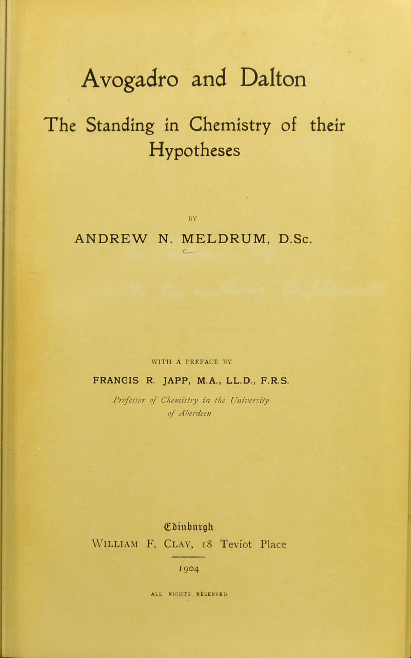 Avogadro and Dalton The Standing in Chemistry of their Hypotheses ANDREW N. MELDRUM, D.Sc. WITH A PREFACE BY FRANCIS R. JAPP, M.A., LL.D., F.R.S. Professor of Chonisiry in the Utiirej'si/y of Aberdeen William F. Clay, i8 Teviot Place 1904 ALL RinilTS RESERVED