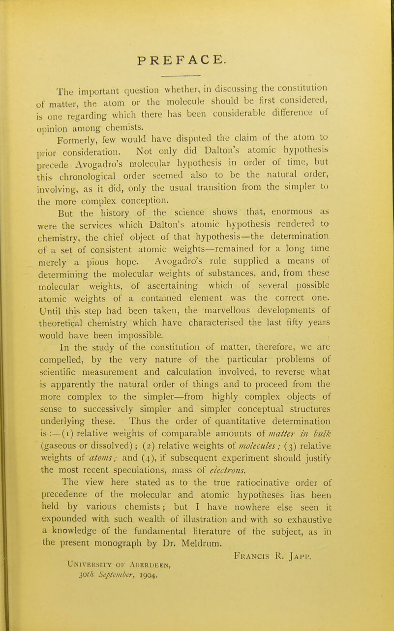 PREFACE. The important queslioii whether, in discussing the constitution of matter, the atom or the molecule should be first considered, is one regarding which there has been considerable dilTerence of opinion among chemists. Formerly, few would have disputed the claim of the atom to l)iior consideration. Not only did Dalton's atomic hypothesis precede Avogadro's molecular hypothesis in order of time, but this chronological order seemed also to be the natural order, involving, as it did, only the usual transition from the simpler to the more complex conception. But the history of the science shows that, enormous as were the services which Dalton's atomic hypothesis rendered to chemistry, the chief object of that hypothesis—the determination of a set of consistent atomic weights—remained for a long time merely a pious hope. Avogadro's rule supplied a means of determining the molecular weights of substances, and, from these molecular weights, of ascertaining which of several possible atomic weights of a contained element was the correct one. Until this step had been taken, the marvellous developments of theoretical chemistry which have characterised the last fifty years would have been impossible. In the study of the constitution of matter, therefore, we are compelled, by the very nature of the particular problems of scientific measurement and calculation involved, to reverse what is apparently the natural order of things and to proceed from the more complex to the simpler—from highly complex objects of sense to successively simpler and simpler conceptual structures underlying these. Thus the order of quantitative determination is :—(i) relative weights of comparable amounts of matter in hulk (gaseous or dissolved); (2) relative weights of molecules; (3) relative weights of atoms; and (4), if subsequent experiment should justify the most recent speculations, mass of electrons. The view here stated as to the true ratiocinative order of precedence of the molecular and atomic hypotheses has been held by various chemists; but I have nowhere else seen it expounded with such wealth of illustration and with so exhaustive a knowledge of the fundamental literature of the subject, as in the present monograph by Dr. Meldrum. Francis R. Japp. University ok Aiierdeen, September, 1904,