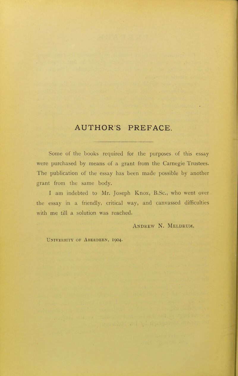 AUTHOR'S PREFACE. Some of the books required for the purposes of this essay were purchased by means of a grant from the Carnegie Trustees. The publication of the essay has been made possible by another grant from the same body. I am indebted to Mr. Joseph Knox, B.Sc, who went over the essay in a friendly, critical way, and canvassed difficulties with me till a solution was reached. Andrew N. Meldrum. Univisksitv ok Aberdeen, 1904.