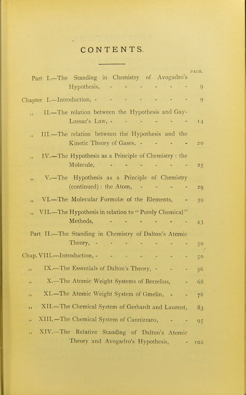 CONTENTS. PAGE. Part 1.—The Standing in Chemistry of Avogadro's Hypothesis, 9 Chapter I.—Introduction, - - 9 II.—The relation between the Hypothesis and Gay- Lussac's Law, - - - - - -14 III.—The relation between the Hypotliesis and the Kinetic Theory of Gases, - - - - 20 „ IV.—The Hypothesis as a Principle of Chemistry : the Molecule, 25 ,, V.—The Hypothesis as a Principle of Chemistry (continued) : the Atom, - - - - 29 „ VI,—The Molecular Formulae of the Elements, - 39 ,, VII.—The Hypothesis in relation to  Purely Chemical Methods, 43 Part II.—The Standing in Chemistry of Dalton's Atomic Theory, Chap. VIII.—Introduction,- ,, IX.—The Essentials of Dalton's Theory, - - - 56 „ X.—The Atomic Weight Systems of Berzelius, - 68 ,, XL—The Atomic Weight System of Gmelin, - - 76 XII.—The Chemical System of Gerhardt and Laurent, 83 ,, XIII.—The Chemical System of Cannizzaro, - - 95 ,, XIV,—The Relative Standing of Dalton's Atomic Theory and Avogadro's Hypothesis, - 102