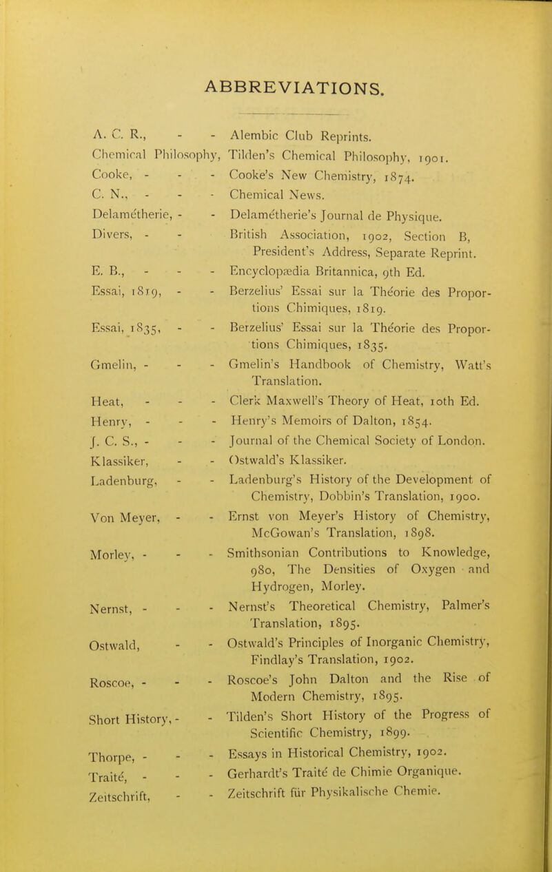 ABBREVIATIONS. A. C. R., - - Alembic Club Reprints. Chemical Philosophy, Tilden's Chemical Philosoph}-, 1901. Cooke, - - - Cooke's New Chemistry, 1874. C. N., - - - Chemical News. Delame'therie, - - Delamdtherie's Journal de Physique. Divers, - - British Association, 1902, Section B, President's Address, Separate Reprint. E. B., - - - Encyclopfedia Britannica, 9th Ed. Essai, 18x9, - - Berzelius' Essai sur la The'orie des Propor- tions Chimiques, 1819. Essai, 1S35, - - Berzelius' Essai sur la Theorie des Propor- tions Chimiques, 1835. Gmelin, - - - Gmelin's Handbook of Chemistry, Watt's Translation. Heat, - - - Clerk Maxwell's Theory of Heat, loth Ed. Henry, . - - Henry's Memoirs of Dalton, 1854. J. C. S., - - - Journal of the Chemical Society of London. Klassiker, - - Ostwald's Klassiker. Ladenburg, - - Ladenburg's History of the Development of Chemistry, Dobbin's Translation, 1900. Von Meyer, - - Ernst von Meyer's History of Chemistry, McGowan's Translation, 1898. Morley, - - - Smithsonian Contributions to Knowledge, 980, The Densities of Oxygen and Hydrogen, Morley. Nernst, - - - Nernst's Theoretical Chemistry, Palmer's Translation, 1895. Ostwald, - - Ostwald's Principles of Inorganic Chemistry, Findlay's Translation, 1902. Roscoe, - - - Roscoe's John Dalton and the Rise of Modern Chemistry, 1895. Short History, - - Tilden's Short History of the Progress of Scientific Chemistry, 1899. Thorpe, - - - Essays in Historical Chemistry, 1902. -Praitd, - - - Gerhardt's Traitd de Chimie Organique. Zeitschrift, - - Zeitschrift fur Physikalische Chemie.