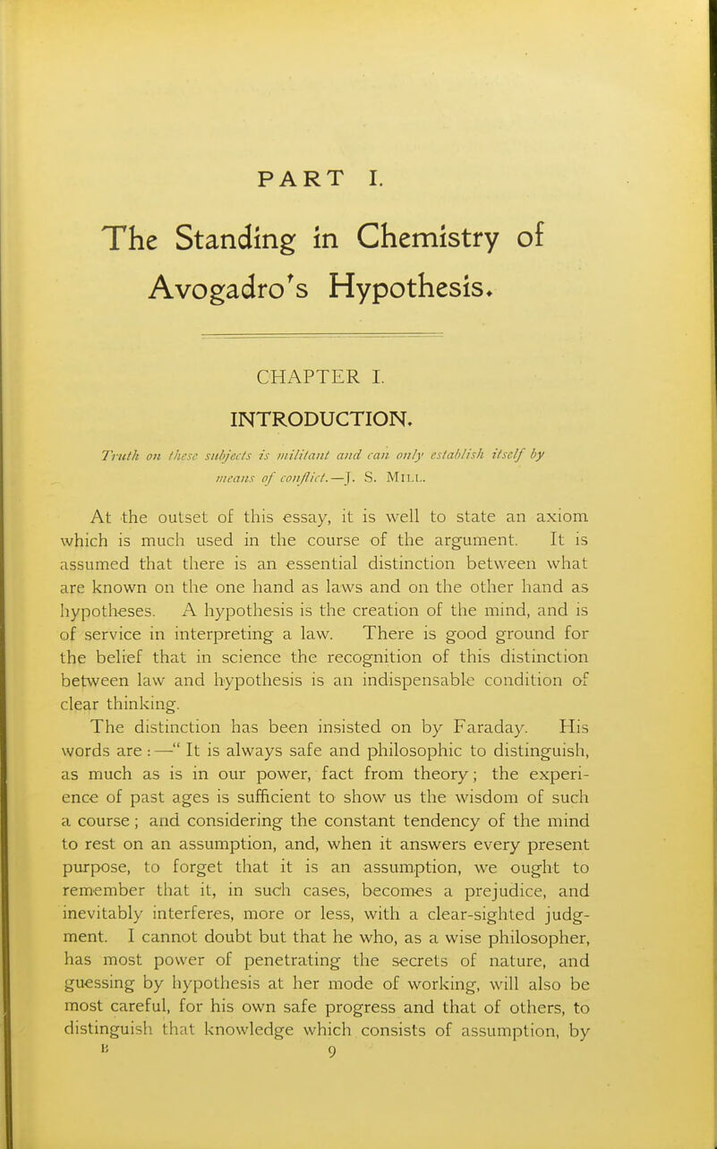 PART I. The Standing in Chemistry of Avogadro's Hypothesis* CHAPTER I. INTRODUCTION, Tnith on these, subjects is iiiilitant and can only establish itself by means of conflict.—j. S. MiLt.. At the outset of this essay, it is well to state an axiom which is much used in the course of the argument. It is assumed that there is an essential distinction between what are known on the one hand as laws and on the other hand as hypotheses. A hypothesis is the creation of the mind, and is of service in interpreting a law. There is good ground for the belief that in science the recognition of this distinction between law and hypothesis is an indispensable condition of clear thinking. The distinction has been insisted on by Faraday. His words are : — It is always safe and philosophic to distinguish, as much as is in our power, fact from theory; the experi- ence of past ages is sufficient to show us the wisdom of such a course; and considering the constant tendency of the mind to rest on an assumption, and, when it answers every present purpose, to forget that it is an assumption, we ought to remember that it, in such cases, becomes a prejudice, and inevitably interferes, more or less, with a clear-sighted judg- ment. I cannot doubt but that he who, as a wise philosopher, has most power of penetrating the secrets of nature, and guessing by hypothesis at her mode of working, will also be most careful, for his own safe progress and that of others, to distinguish that knowledge which consists of assumption, by