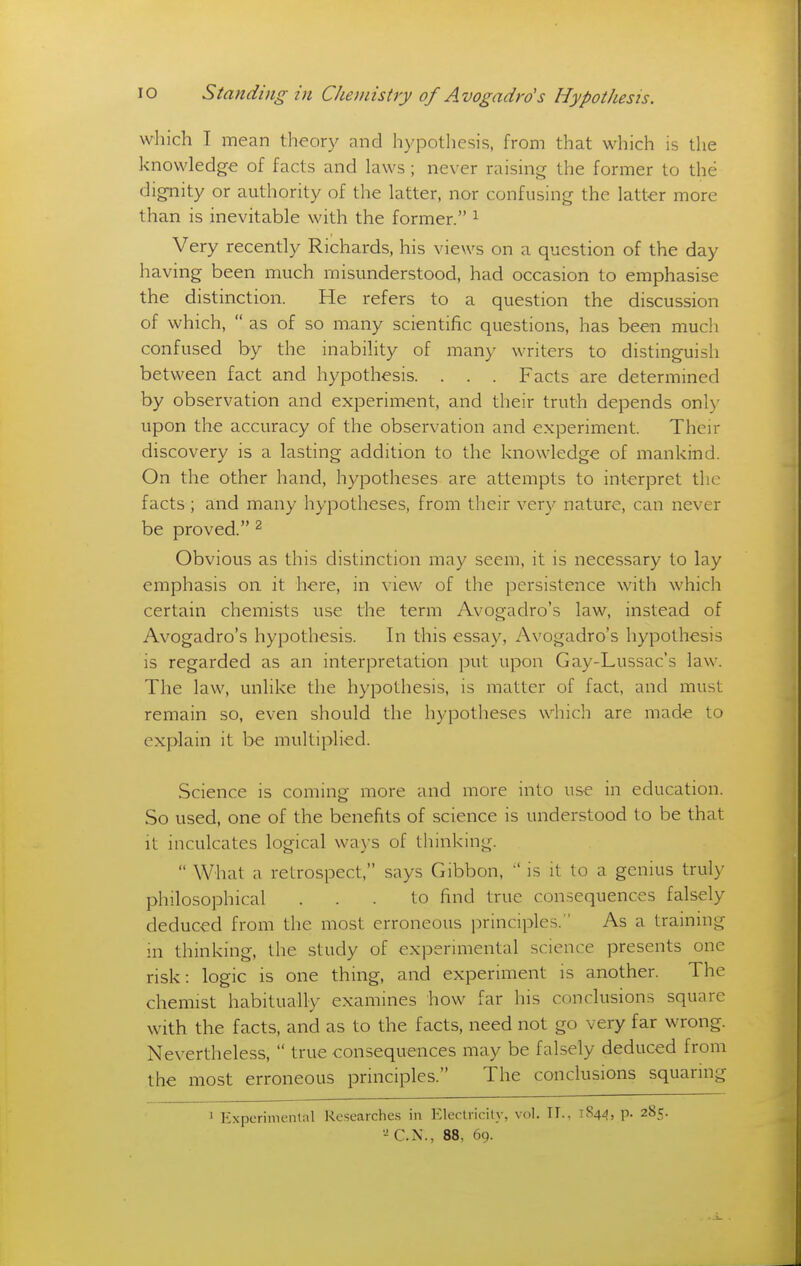 which I mean theory and hypothesis, from that which is the knowledge of facts and laws; never raising the former to the dignity or authority of the latter, nor confusing the latter more than is inevitable with the former. ^ Very recently Richards, his views on a question of the day having been much misunderstood, had occasion to emphasise the distinction. He refers to a question the discussion of which,  as of so many scientific questions, has been much confused by the inability of many writers to distinguish between fact and hypothesis. . . . Facts are determined by observation and experiment, and their truth depends only upon the accuracy of the observation and experiment. Their discovery is a lasting addition to the knowledge of mankind. On the other hand, hypotheses are attempts to interpret the facts ; and many hypotheses, from their very nature, can never be proved. ^ Obvious as this distinction may seem, it is necessary to lay emphasis on it here, in view of the persistence with which certain chemists use the term Avogadro's law, instead of Avogadro's hypothesis. In this essay, Avogadro's hypothesis is regarded as an interpretation put upon Gay-Lussac's law. The law, unlike the hypothesis, is matter of fact, and must remain so, even should the hypotheses which are made to explain it be multiplied. Science is coming more and more into use in education. So used, one of the benefits of science is understood to be that it inculcates logical ways of thinking.  What a retrospect, says Gibbon, is it to a genius truly philosophical ... to find true consequences falsely deduced from the most erroneous principles. As a training in thinking, the study of experimental science presents one risk: logic is one thing, and experiment is another. The chemist habitually examines how far his conclusions square with the facts, and as to the facts, need not go very far wrong. Nevertheless,  true consequences may be falsely deduced from the most erroneous principles. The conclusions squaring 1 Experimenlal Researches in ElecU-icity, vol. TI.. 1S4J, p. 285. -'C.N., 88, 69.