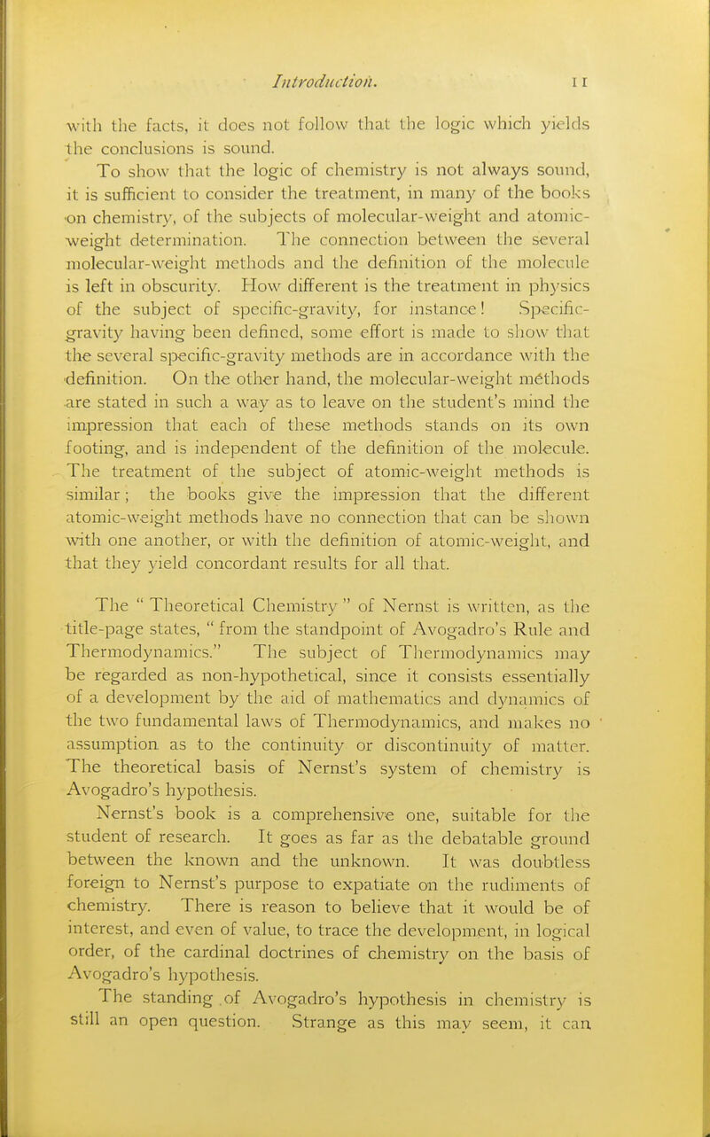 with tlie facts, it does not follow that the logic which yields the conclusions is sound. To show that the logic of chemistry is not always sound, it is sufficient to consider the treatment, in many of the books •on chemistry, of the subjects of molecular-weight and atomic- weight determination. The connection between the several molecular-weight methods and the definition of the molecule is left in obscurity. How different is the treatment in physics of the subject of specific-gravity, for instance! Specific- gravity having been defined, some effort is made to show that the several specific-gravity methods are in accordance with the ■definition. On the other hand, the molecular-weight methods are stated in such a way as to leave on the student's mind the impression that each of these methods stands on its own footing, and is independent of the definition of the molecule. The treatment of the subject of atomic-weight methods is similar; the books give the impression that the different atomic-weight methods have no connection that can be shown with one another, or with the definition of atomic-weight, and that they yield concordant results for all that. The  Theoretical Chemistry of Nernst is written, as the title-page states,  from the standpoint of Avogadro's Rule and Thermodynamics. The subject of Thermodynamics may be regarded as non-hypothetical, since it consists essentially of a development by the aid of mathematics and dynamics of the two fundamental laws of Thermodynamics, and makes no assumption as to the continuity or discontinuity of matter. The theoretical basis of Nernst's system of chemistry is Avogadro's hypothesis. Nernst's book is a comprehensive one, suitable for the student of research. It goes as far as the debatable ground between the known and the unknown. It was doubtless foreign to Nernst's purpose to expatiate on the rudiments of chemistry. There is reason to believe that it would be of interest, and even of value, to trace the development, in logical order, of the cardinal doctrines of chemistry on the basis of Avogadro's hypothesis. The standing , of Avogadro's hypothesis in chemistry is still an open question. Strange as this may seem, it can