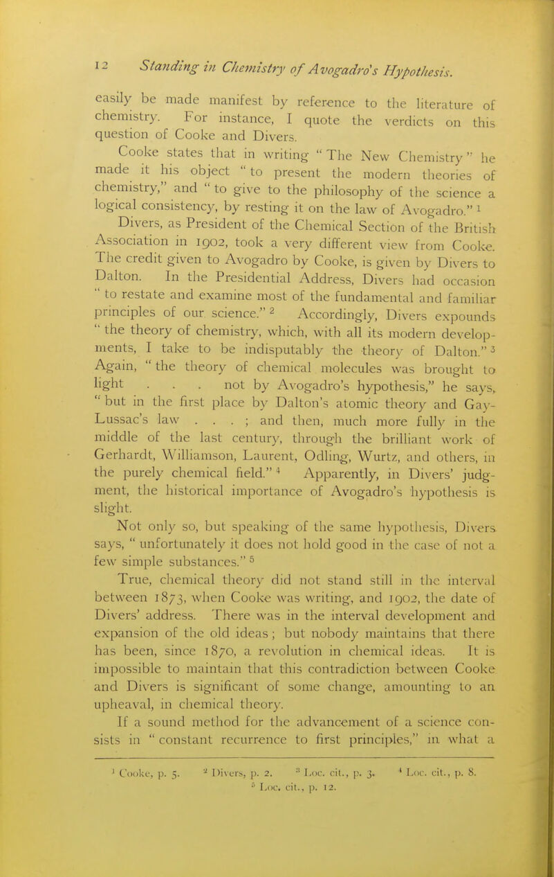 easily be made manifest by reference to the literature of chemistry. For instance, I quote the verdicts on this question of Cooke and Divers. Cooke states that in writing  The New Chemistry he made it his object to present the modern theories of chemistry, and  to give to the philosophy of the science a logical consistency, by resting it on the law of Avogadro. ^ Divers, as President of the Chemical Section of the British Association in 1902, took a very different view from Cooke. The credit given to Avogadro by Cooke, is given by Divers to Dalton. In the Presidential Address, Divers had occasion  to restate and examine most of the fundamental and familiar principles of our science. 2 Accordingly, Divers expounds  the theory of chemistry, which, with all its modern develop- ments, I take to be indisputably the theory of Dalton. ^ Again,  the theory of chemical molecules was brought to light . . . not by Avogadro's hypothesis, he says,  but in the first place by Dalton's atomic theory and Gay- Lussac's law . . . ; and then, much more fully in the middle of the last century, through the brilliant work of Gerhardt, Wilhamson, Laurent, Odling, Wurtz, and others, in the purely chemical field. ■* Apparently, in Divers' judg- ment, the historical importance of Avogadro's iiypothesis is slight. Not only so, but speaking of the same hypothesis. Divers says,  unfortunately it does not hold good in the case of not a few simple substances. ^ True, chemical theory did not stand still in the interval between 1873, when Cooke was writing, and 1902, the date of Divers' address. There was in the interval development and expansion of the old ideas; but nobody maintains that there has been, since 1870, a revolution in chemical ideas. It is impossible to maintain that this contradiction between Cooke and Divers is significant of some change, amounting to an upheaval, in chemical theory. If a sound method for the advancement of a science con- sists in  constant recurrence to first principles, in what a ^ Cooki.', p. 5. ''■ l)i\L'iN, p. 2.  l.oc. cit., I?. 3.  I^oc. cit., |). 12. ' Loc. cit., p. 8.