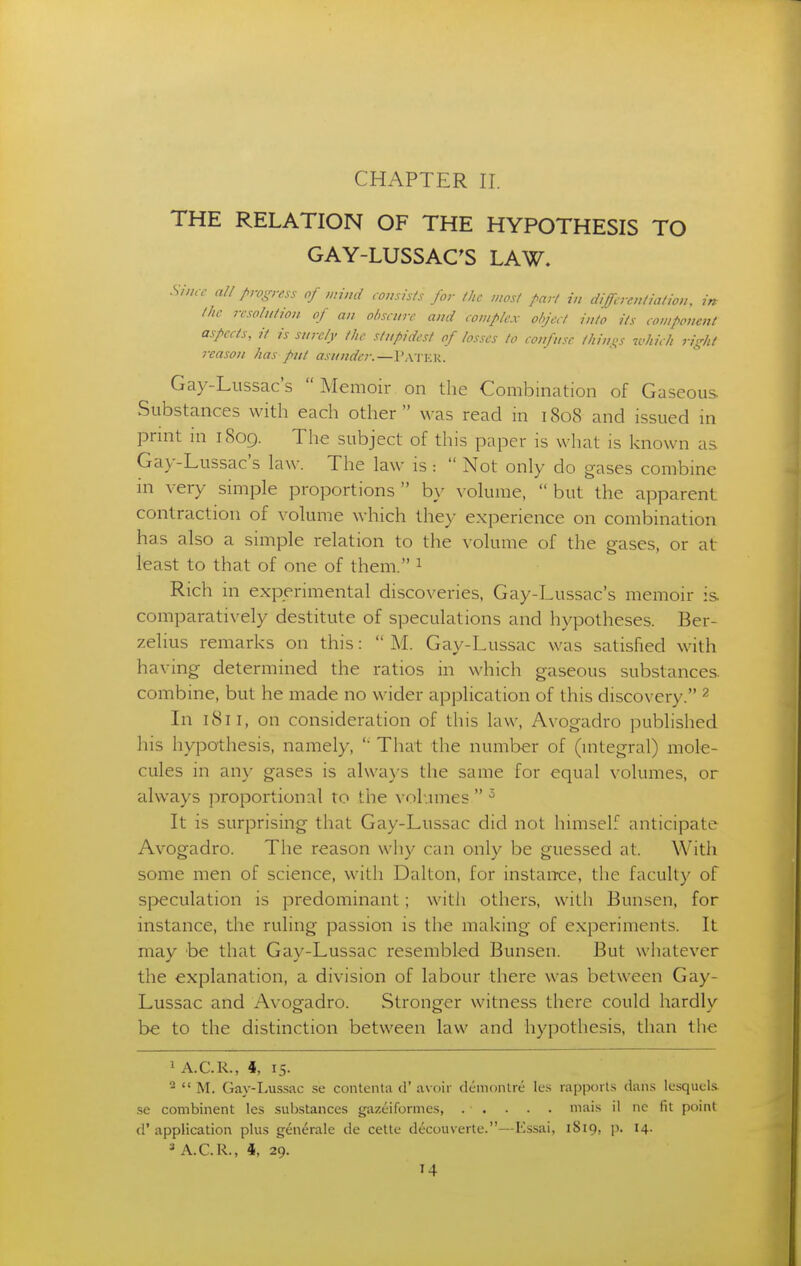 THE RELATION OF THE HYPOTHESIS TO GAY-LUSSAC^S LAW. Since all progress of mind consists for (lie most part in differentiation, in the resolution of an ol>scurc and complex object into its component aspects, it is surely the stupidest of losses to confuse tilings icliicl, right reason has put asunder.—Pater. Gay-Lussac's Memoir on the Combination of Gaseous Substances with each other  was read m 1808 and issued in print m i8og. The subject of this paper is what is known as Gay-Lussac's law. The law is :  Not only do gases combine in very simple proportions  by volume,  but the apparent contraction of volume which they experience on combination has also a simple relation to the volume of the gases, or at least to that of one of them. 1 Rich in experimental discoveries, Gay-Lussac's memoir is comparatively destitute of speculations and hypotheses. Ber- zelius remarks on this:  M. Gay-Lussac was satisfied with having determined the ratios in which gaseous substances, combine, but he made no wider application of this discovery. ^ In 1811, on consideration of this law, Avogadro published his hypothesis, namely, ' That the number of (integral) mole- cules in any gases is always the same for equal volumes, or always proportional to the volumes  It is surprising that Gay-Lussac did not himself anticipate Avogadro. The reason why can only be guessed at. With some men of science, with Dalton, for instan-ce, the faculty of speculation is predominant; witli others, with Bunsen, for instance, the ruling passion is the making of experiments. It may be that Gay-Lussac resembled Bunsen. But whatever the explanation, a division of labour there was between Gay- Lussac and Avogadro. Stronger witness there could hardly be to the distinction between law and hypothesis, than the 1 A.C.R., 4, 15. ^  M. Gay-Lu.ssac se contenla d' avoir dcinonlrc- Ics rapports dans Icsquels. se combinent les suljstances gazeifonnes, . . . . . niais il nc fit point d'application plu.s generale de cette decouverte.—Essai, 1S19, p. 14. 2 A.C.R., 4, 29.