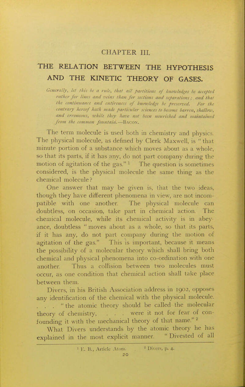 THE RELATION BETWEEN THE HYPOTHESIS AND THE KINETIC THEORY OF GASES. Generally, let this />e a rule, that all partition!; of knowledges he accepted rather for lines and veins than for sections and separations : and that the continuance and cntireness of knozvledge be preserved. For the contrary hereof hath made particular sciences to t)ecoi?ie barj-en, shallow, and erroneous, while they have not been nourished and maintained from the common fountain.—Bacon. The term molecule is used both in chemistry and physics. The physical molecule, as defined by Clerk Maxwell, is  that minute portion of a substance which moves about as a whole, so that its parts, if it has any, do not part company during the motion of agitation of the gas. ^ The question is sometimes considered, is the physical molecule the same thing as the chemical molecule? One answer that may be given is, that the two ideas, though they have different phenomena in view, are not incom- patible with one another. The physical molecule can doubtless, on occasion, take part in chemical action. The •chemical molecule, while its chemical activity is in abey- ance, doubtless  moves about as a whole, so that its parts, if it has any, do not part company during the motion of agitation of the gas. This is important, because it means the possibility of a molecular theory which shall bring both chemical and physical phenomena into co-ordination with one another. Thus a collision between two molecules must occur, as one condition that chemical action shall take place between them. Divers, in his British Association address in 1902, opposes any identification of the chemical with the physical molecule.  the atomic theory should be called the molecular theory of chemistry, . . . were it not for fear of con- founding it with the mechanical theory of that name. 2 What Divers understands by the atomic theory he has explained in the most explicit manner.  Divested of all 1 K. V>., Arlicle Aloni. - Divers, p. 4.