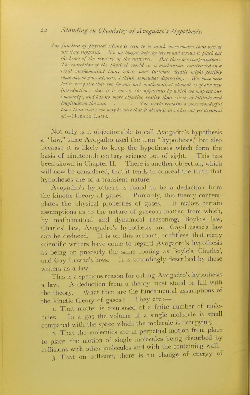 J'he function of physical science is seen to be mnch more modest than was at one time supposed. IVc no lotiger hope by levers and screws to pluck out the heart of the mystery of the universe. But there are compensations. The conception of the physical world as a mechanism, constructed on a rigid mathematical plan, whose most intimate details might possibly some day be guessed, was, I think, somewhat depressing. IVe have been led to recognise that the formal and mathematical element is of our own introduction : that it is merely the apparatus by which we map out our knozvledge, and has no more objective reality than circles of latitude and longitude on the sun. . . . The world remains a more wonderful place than ever ; we may be sure that it nl)ounds in riches not yd dreamed —Horace I.a.mh. Not only is it objectionable to call Avogadro's hypothesis a  law, since Avogadro used the term  hypothesis, but also because it is likely to keep the hypotheses which form the basis of nineteenth century science out of sight. This has been shown in Chapter II. There is another objection, which will now be considered, that it tends to conceal the truth that hypotheses are of a transient nature. Avogadro's hypothesis is found to be a deduction from the kinetic theory of gases. Primarily, this theory contem- plates the physical properties of gases. It makes certain assumptions as to the nature of gaseous matter, from which, by mathematical and dynamical reasoning, Boyle's law, Charles' law, Avogadro's hypothesis and Gay-Lussac's law can be deduced. It is on this account, doubtless, that many scientific writers have come to regard Avogadro's hypothesis as being on precisely the same footing as Boyle's, Charles', and Gay-Lussac's laws. It is accordingly described by these writers as a law. This is a specious reason for calling Avogadro's hypothesis a law. A deduction from a theory must stand or fall with the theory. What then are the fundamental assumptions of the kinetic theory of gases? They are :— I. That matter is composed of a finite number of mole- cules. In a gns the volume of a single molecule is small compared with the space which the molecule is occupying. 2 That the molecules are in perpetual motion from place to place, the motion of single molecules being disturbed by collisions with other molecules and with the containing wall. 3 That on collision, there is no change of energy of