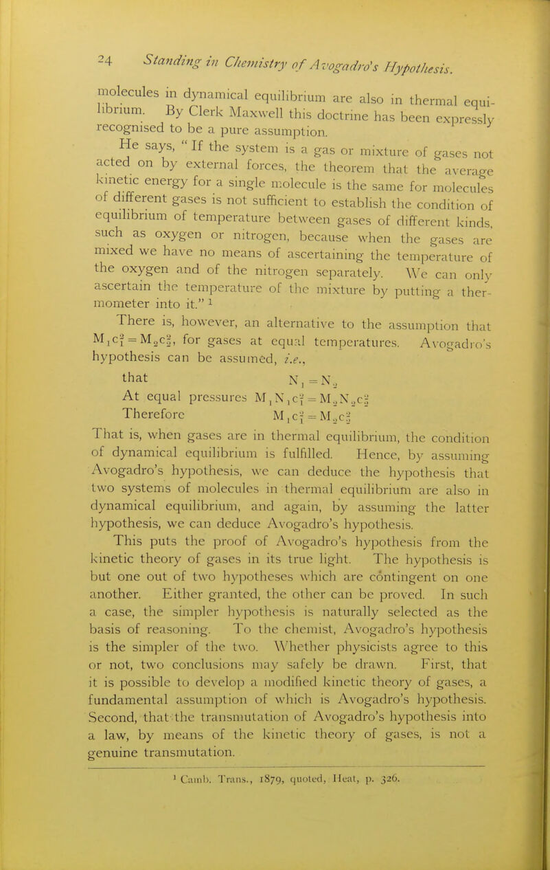 molecules in dynamical equilibrium are also m thermal equi- librium. By Clerk Maxwell this doctrine has been expressly recognised to be a pure assumption. He says,  If the system is a gas or mixture of gases not acted on by external forces, the theorem that the average kinetic energy for a single molecule is the same for molecules of different gases is not sufficient to establish the condition of eqmlibnum of temperature between gases of different kinds, such as oxygen or nitrogen, because when the gases are mixed we have no means of ascertaining the temperature of the oxygen and of the nitrogen separately. We can only ascertain the temperature of the mixture by putting a ther- mometer into it. 1 There is, however, an alternative to the assumption that MiCf = M2c|, for gases at cquril temperatures. Avogadro's hypothesis can be assumed, i.e., that N,=N._, At equal pressures M, Nicf = M.,N._,c.:; Therefore M, of = M._,c.:; That is, when gases are in thermal equilibrium, the condition of dynamical equilibrium is fulfilled. Hence, by assuming Avogadro's hypothesis, w^e can deduce the hypothesis that two systems of molecules in thermal equilibrium are also in dynamical equilibrium, and again, by assuming the latter hypothesis, we can deduce Avogadro's hypothesis. This puts the proof of Avogadro's hypothesis from the kinetic theory of gases in its true light. The hypothesis is but one out of two hypotheses which are contingent on one another. Either granted, the other can be proved. In such a case, the simpler hypothesis is naturally selected as the basis of reasoning. To the chemist, Avogadro's hypothesis is the simpler of the two. \\^hether physicists agree to this or not, two conclusions may safely be drawn. First, that it is possible to develop a modified kinetic theory of gases, a fundamental assumption of which is Avogadro's hypothesis. Second, that the transmutation of Avogadro's hypothesis into a law, by means of the kinetic theory of gases, is not a genuine transmutation. ' Ciimb. TraiLs., 1879, quoted, Heal, p. 326.