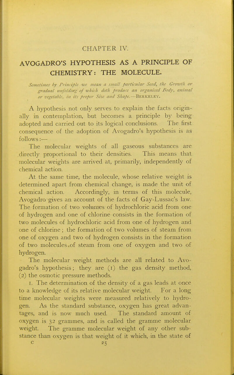 AVOGADRO'S HYPOTHESIS AS A PRINCIPLE OF CHEMISTRY: THE MOLECULE. Someliines by rriticiple we mean a small particular Seed, the Growtli or gradual unfolding of which doth produce an organised Body, animal or vegetable, in its proper Size and Shape.—Berkeley. A hypothesis not only serves to explain the facts origin- ally in contemplation, but becomes a principle by being- adopted and carried out to its logical conclusions. The first consequence of the adoption of Avogadro's hypothesis is as follows:— The molecular weights of all gaseous substances are .directly proportional to their densities. This means that molecular weights are arrived at, primarily, independently of chemical action. At the same time, the molecule, whose relative weight is determined apart from chemical change, is made the unit of chemical action. Accordingly, in terms of this molecule, Avogadro gives an account of the facts of Gay-Lussac's law. The formation of two volumes of hydrochloric acid from one of hydrogen and one of chlorine consists in the formation of two molecules of hydrochloric acid from one of hydrogen and one of chlorine ; the formation of two volumes of steam from one of oxygen and two of hydrogen consists in the formation of two molecules.of steam from one of oxygen and two of hydrogen. The molecular weight methods are all related to Avo- gadro's hypothesis; they are (i) the gas density method, (2) the osmotic pressure methods. I. The determination of the density of a gas leads at once to a knowledge of its relative molecular weight. For a long time molecular weights were measured relatively to hydro- gen. As the standard substance, oxygen has great advan- tages, and is now much used. The standard amount of oxygen is 32 grammes, and is called the gramme molecular weight. The gramme molecular weight of any other sub- stance than oxygen is that weight of it which, in the state of