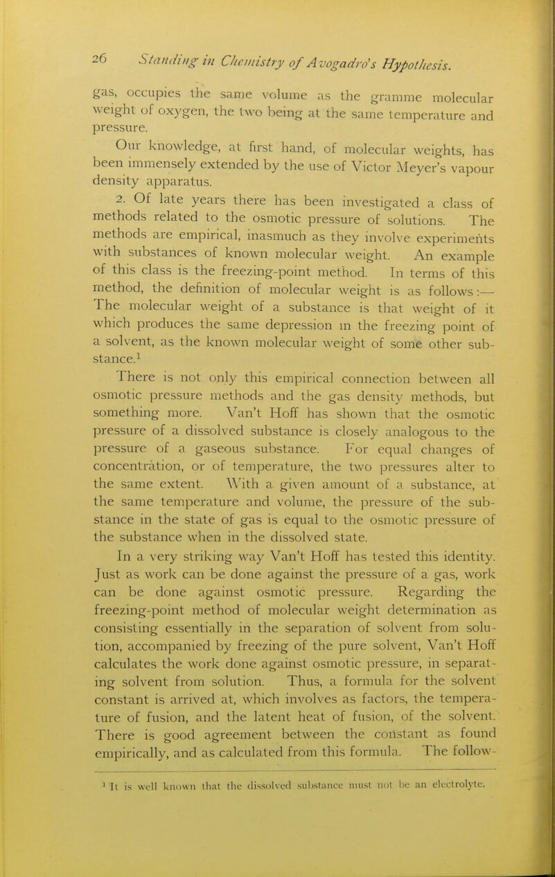 gas. occupies the same volume as the gramme molecular weight of oxygen, the two bemg at the same temperature and pressure. Our knowledge, at first hand, of molecular weights, has been immensely extended by the use of Victor Meyer's vapour density apparatus. 2. Of late years there has been investigated a class of methods related to the osmotic pressure of solutions. The methods are empirical, inasmuch as they involve experiments with substances of known molecular weight. An example of this class is the freezing-point method. In terms of this method, the definition of molecular weight is as follows: The molecular weight of a substance is that weight of it which produces the same depression m the freezing point of a solvent, as the known molecular weight of some other sub- stance.^ There is not only this empirical connection between all osmotic pressure methods and the gas density methods, but something more. Van't Hoff has shown that the osmotic pressure of a dissolved substance is closely analogous to the pressure of a gaseous substance. For equal changes of concentration, or of temperature, the two pressures alter to the same extent. With a given amount of a substance, at the same temperature and volume, the pressure of the sub- stance in the state of gas is equal to the osmotic pressure of the substance when in the dissolved state. In a very striking way Van't Hoff has tested this identity. Just as work can be done against the pressure of a gas, work can be done against osmotic pressure. Regarding the freezing-point method of molecular weight determination as consisting essentially in the separation of solvent from solu- tion, accompanied by freezing of the pure solvent, Van't Hoff calculates the work done against osmotic pressure, in separat- ing solvent from solution. Thus, a formula for the solvent constant is arrived at, which involves as factors, the tempera- ture of fusion, and the latent heat of fusion, of the solvent. There is good agreement between the coristant as found empirically, and as calculated from this formula. The follow- ' It is well known llial the dissolved sub.stance must not be an electrolyte.