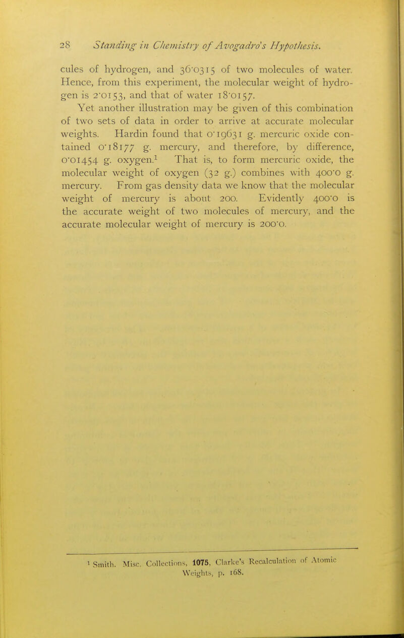 cules of hydrogen, and 3C 0315 of two molecules of water. Hence, from this experhnent, the molecular weight of hydro- gen is 2'oi53, and that of water i8'oi57. Yet another illustration may be given of this combination of two sets of data in order to arrive at accurate molecular weights. Hardin found that o 19631 g. mercuric oxide con- tained O'18177 g. mercury, and therefore, b)' difference, 0'0I454 g. oxygen.^ That is, to form mercuric oxide, the molecular weight of oxygen (32 g.) combines with 400*0 g. mercury. From gas density data we know that the molecular weight of mercury is about 200. Evidently 400*0 is the accurate weight of two molecules of mercury, and the accurate molecular weight of mercury is 200'0. 1 Smith. Mi.sc. Colleclinns, 1075, Clarke's Recalculation c,f .\tomic Weights, p. 168.
