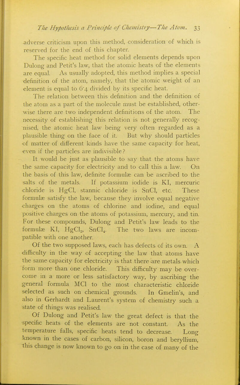 adverse criticism upon this method, consideration of which is reserved for the end of this chapter. The specific heat method for sohd elements depends upon Dulong and Petit's law, that the atomic heats of the elements are equal. As usually adopted, this method implies a special definition of the atom, namely, that the atomic weight of an element is equal to 6'4 divided by its specific heat. The relation between this definition and the definition of the atom as a part of the molecule must be established, other- wise there are two independent definitions of the atom. The necessity of establishing this relation is not generally recog- nised, the atomic heat law being very often regarded as a plausible thing on the face of it. But why should particles ■of matter of different kinds have the same capacity for heat, ■even if the particles are indivisible ? It would be just as plausible to say that the atoms have the same capacity for electricity and to call this a law. On the basis of this law, definite formulas can be ascribed to the salts of the metals. If potassium iodide is KI, mercuric chloride is HgCl, stannic chloride is SnCl, etc. These formulae satisfy the law, because they involve equal negative charges on the atoms of chlorine and iodine, and equal positive charges on the atoms of potassium, mercury, and tin. For these compounds, Dulong and Petit's law leads to the formulae KI, HgCL, SnCl^. The two laws are incom- patible with one another. Of the two supposed laws, each has defects of its own. A -difficulty in the way of accepting the law that atoms have the same capacity for electricity is that there -are metals which form more than one chloride. This difficulty may be over- come in a more or less satisfactory way, by ascribing the general formula MCI to the most characteristic chloride selected as such on chemical grounds. In Gmelin's, and also in Gerhardt and Laurent's system of chemistry such a state of things was realised. Of Dulong and Petit's law the great defect is that the •specific heats of the elements are not constant. As the temperature falls, specific heats tend to decrease. Long known in the cases of carbon, silicon, boron and beryllium, this change is now known to go on in the case of many of the