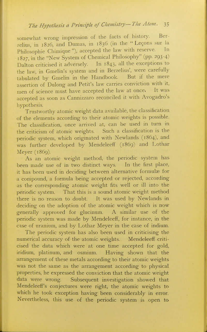 somewhat wrong impression of the facts of history. Ber- zelius, in 1826, and Dmiias, in 1836 (in the  Lecons sur la Philosophie Chimique ), accepted the law with reserve. In 1827, in the New System of Chemical Philosophy (pp. 293-4) Dalton criticised it adversely. In 1843, all the exceptions to the law, in Gmelin's system and in Berzelius', were carefully tabulated by Gmelin in the Handbook. But if the mere assertion of Dulong- and Petit's law carries conviction with it, men of science must have accepted the law at once, It was accepted as soon as Cannizzaro reconciled it with Avogadro's hypothesis. Trustworthy atomic weight data available, the classification of the elements according to their atomic weights is possible. The classification, once arrived at, can be used in turn in the criticism of atomic weights. Such a classification is the periodic system, which originated with Newlands (1864), and was further developed by Mendeleeff (1869) and Lothar Meyer (1869). As an atomic weight method, the periodic system has been made use of in two distinct ways. In the first place, it has been used in deciding between alternative formulae for a compound, a formula being accepted or rejected, according as the corresponding atomic weight fits well or ill into the periodic system. That this is a sound atomic weight method there is no reason to doubt. It was used by Newlands in deciding on the adoption of the atomic weight which is now generally approved for glucinum. A similar use of the periodic system was made by Mendeleeff, for instance, in the case of uranium, and by Lothar Meyer in the case of indium. The periodic system has also been used in criticising the numerical accuracy of the atomic weights. Mendeleeff criti- cised the data which were at one time accepted for gold, iridium, platinum, and osmium. Having shown that the arrangement of these metals according to their atomic weights was not the same as the arrangement according to physical properties, he expressed the conviction that the atomic weight data were wrong. Subsequent investigation showed that Mendeleeff's conjectures were right, the atomic weights to which he took exception having been considerably in error. Nevertheless, this use of the periodic system is open to