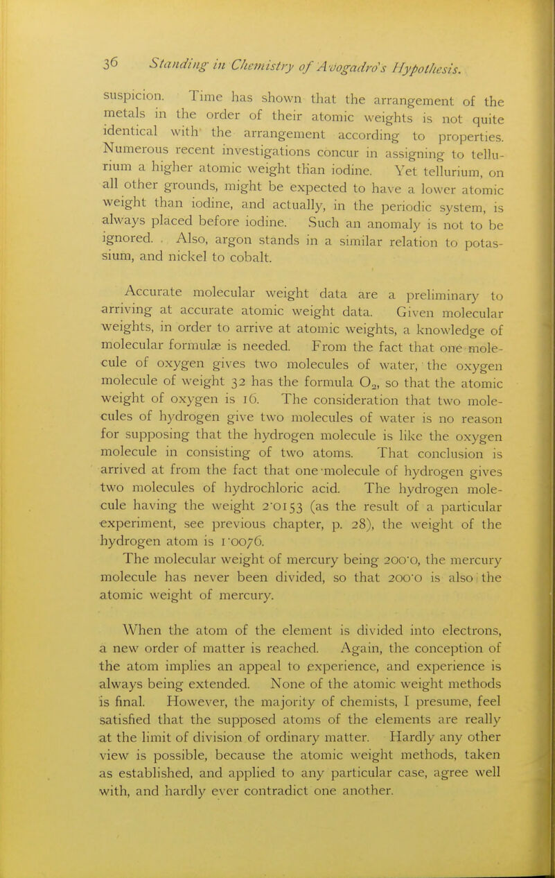 suspicion. Time has shown that the arrangement of the metals in the order of their atomic weights is not quite identical with' the arrangement according to properties. Numerous recent investigations concur in assigning to tellu- rium a higher atomic weight than iodine. Yet tellurium, on all other grounds, might be expected to have a lower atomic weight than iodine, and actually, in the periodic system, is always placed before iodine. Such an anomaly is not to be Ignored. Also, argon stands in a similar relation to potas- sium, and nickel to cobalt. Accurate molecular weight data are a preliminary to arriving at accurate atomic weight data. Given molecular weights, in order to arrive at atomic weights, a knowledge of molecular formulae is needed. From the fact that one mole- cule of oxygen gives two molecules of water, the oxygen molecule of weight 32 has the formula O2, so that the atomic weight of oxygen is 16. The consideration that two mole- cules of hydrogen give two molecules of water is no reason for supposing that the hydrogen molecule is like the oxygen molecule in consisting of two atoms. That conclusion is arrived at from the fact that one-molecule of hydrogen gives two molecules of hydrochloric acid. The hydrogen mole- cule having the weight 2*0153 (as the result of a particular ■experiment, see previous chapter, p. 28), the weight of the hydrogen atom is roo/G. The molecular weight of mercury being 200o, the mercury molecule has never been divided, so that 2000 is also the atomic weight of mercury. When the atom of the element is divided into electrons, a new order of matter is reached. Again, the conception of the atom implies an appeal to experience, and experience is always being extended. None of the atomic weight methods is final. However, the majority of chemists, I presume, feel satisfied that the supposed atoms of the elements are really at the limit of division of ordinary matter. Hardly any other view is possible, because the atomic weight methods, taken as established, and applied to any particular case, agree well with, and hardly ever contradict one another.