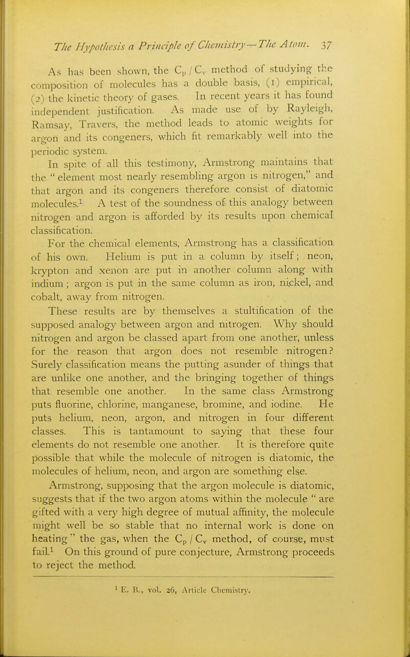 As has been shown, the C„ / C. method of studying the composition of molecules has a double basis, (i) empirical, (2) the kinetic theory of gases. In recent years it has found independent justification. As made use of by Rayleigh, Ramsay, Travers, the method leads to atomic weights for arp-on and its congeners, which fit remarkably well into the periodic system. In spite of all this testimony, Armstrong maintains that the  element most nearly resembling argon is nitrogen, and that argon and its congeners therefore consist of diatomic molecules.^ A test of the soundness of this analogy between nitrogen and argon is afforded by its results upon chemical classification. For the chemical elements, Armstrong has a classification of his own. Helium is put in a column by itself; neon, krypton and xenon are jDut in another column along with indium ; argon is put in the same column as iron, nijckel, and cobalt, away from nitrogen. These results are by themselves a stultification of the supposed analogy between argon and nitrogen. Why should nitrogen and argon be classed apart from one another, unless for the reason that argon does not resemble nitrogen? Surely classification means the putting asunder of things that are unlike one another, and the bringing together of things that resemble one another. In the same class Armstrong puts fluorine, chlorine, manganese, bromine, and iodine. He puts helium, neon, argon, and nitrogen in four different classes. This is tantamount to saying that these four elements do not resemble one another. It is therefore quite possible that while the molecule of nitrogen is diatomic, the molecules of helium, neon, and argon are something else. Armstrong, supposing that the argon molecule is diatomic,, suggests that if the two argon atoms within the molecule  are gifted with a very high degree of mutual affinity, the molecule might well be so stable that no internal work is done on heating the gas, when the Cp / Cy method, of course, must fail.i On this ground of pure conjecture, Armstrong proceeds, to reject the method. ^ E. H., vol. 26, Article Chemistry.