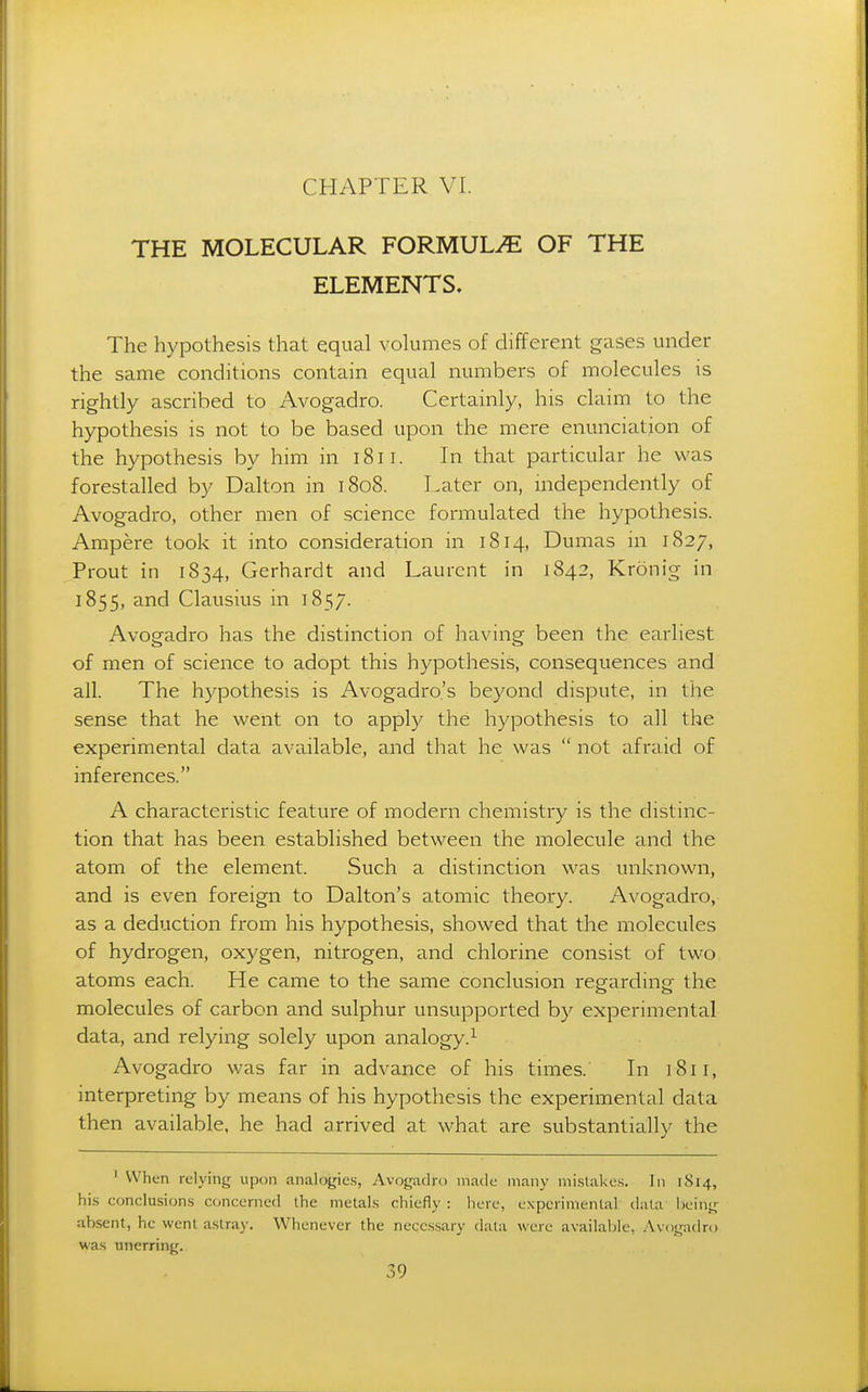 THE MOLECULAR FORMULA OF THE ELEMENTS, The hypothesis that equal volumes of different gases under the same conditions contain equal numbers of molecules is rightly ascribed to Avogadro. Certainly, his claim to the hypothesis is not to be based upon the mere enunciation of the hypothesis by him in i8ii. In that particular he was forestalled by Dalton in 1808. Later on, mdependently of Avogadro, other men of science formulated the hypothesis. Ampere took it into consideration in 1814, Dumas in 1827, Prout in 1834, Gerhardt and Laurent in 1842, Kronig in 1855, and Clausius in 1857. Avogadro has the distinction of having been the earliest of men of science to adopt this hypothesis, consequences and all. The hypothesis is Avogadro's beyond dispute, in the sense that he went on to apply the hypothesis to all the experimental data available, and that he was  not afraid of inferences. A characteristic feature of modern chemistry is the distinc- tion that has been established between the molecule and the atom of the element. Such a distinction was unknown, and is even foreign to Dalton's atomic theory. Avogadro, as a deduction from his hypothesis, showed that the molecules of hydrogen, oxygen, nitrogen, and chlorine consist of two atoms each. He came to the same conclusion regarding the molecules of carbon and sulphur unsupported by experimental data, and relying solely upon analogy.^ Avogadro was far in advance of his times. In 1811, interpreting by means of his hypothesis the experimental data then available, he had arrived at what are substantially the ' When relying upon analogies, Avogadro made many mistakes, Jn 1814, his conclusions concerned the metals chiefly : here, experimental data being ab.sent, he went astray. Whenever the necessary data were available, Avogadro was unerring.