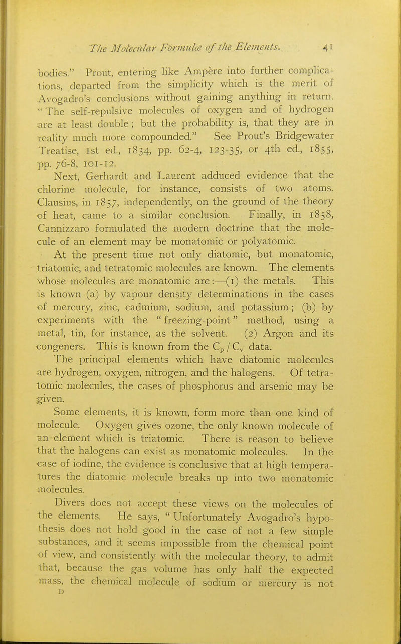 bodies. Prout, entering like Ampere into further complica- tions, departed from the simplicity which is the merit of Avogadro's conclusions without gaining anything in return.  The self-repulsive molecules of oxygen and of hydrogen are at least double ; but the probability is, that they are in reality much more compounded. See Prout's Bridgewater Treatise, ist ed, 1834, pp. 62-4, 123-35, or 4th ed., 1855, pp. 76-8, 101-12. Next, Gerhardt and Laurent adduced evidence that the chlorine molecule, for instance, consists of two atoms. Clausius, in 1857, independently, on the ground of the theory of heat, came to a similar conclusion. Finally, in 1858, Cannizzaro formulated the modern doctrine that the mole- cule of an element may be monatomic or polyatomic. At the present time not only diatomic, but monatomic, triatomic, and tetratomic molecules are known. The elements whose molecules are monatomic are:—(i) the metals. This is known (a) by vapour density determinations in the cases ■of mercury, zinc, cadmium, sodium, and potassium; (b) by experiments with the  freezing-point method, using a metal, tin, for instance, as the solvent. (2) Argon and its •congeners. This is known from the Cp / C,. data. The principal elements which have diatomic molecules are hydrogen, oxygen, nitrogen, and the halogens. Of tetra- tomic molecules, the cases of phosphorus and arsenic may be given. Some elements, it is known, form more than one kind of molecule. Oxygen gives ozone, the only known molecule of ■an element which is triatomic. There is reason to believe that the halogens can exist as monatomic molecules. In the case of iodine, the evidence is conclusive that at high tempera- tures the diatomic molecule breaks up into two monatomic molecules. Divers does not accept these views on the molecules of the elements. He says,  Unfortunately Avogadro's hypo- thesis does not hold good in the case of not a few simple substances, and it seems impossible from the chemical point of view, and consistently with the molecular theory, to admit that, because the gas volume has only half the expected mass, the chemical mokcule of sodium or mercury is not