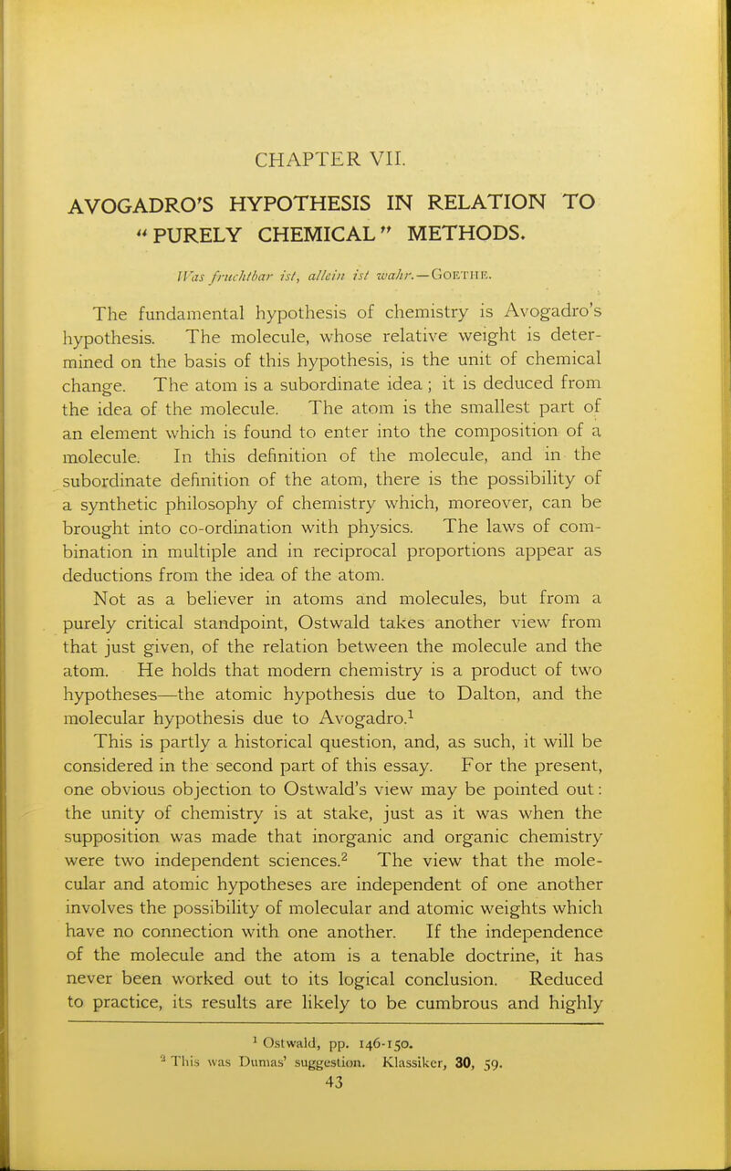 AVOGADRO'S HYPOTHESIS IN RELATION TO PURELY CHEMICALMETHODS. IVas fruchtbar is/, allciii ist tea//;-. —GoiCTinc. The fundamental hypothesis of chemistry is Avogadro's hypothesis. The molecule, whose relative weight is deter- mined on the basis of this hypothesis, is the unit of chemical change. The atom is a subordinate idea ; it is deduced from the idea of the molecule. The atom is the smallest part of an element which is found to enter into the composition of a molecule. In this definition of the molecule, and in the subordinate definition of the atom, there is the possibility of a synthetic philosophy of chemistry which, moreover, can be brought into co-ordination with physics. The laws of com- bination in multiple and in reciprocal proportions appear as deductions from the idea of the atom. Not as a believer in atoms and molecules, but from a purely critical standpoint, Ostwald takes another view from that just given, of the relation between the molecule and the atom. He holds that modern chemistry is a product of two hypotheses—the atomic hypothesis due to Dalton, and the molecular hypothesis due to Avogadro.^ This is partly a historical question, and, as such, it will be considered in the second part of this essay. For the present, one obvious objection to Ostwald's view may be pointed out: the unity of chemistry is at stake, just as it was when the supposition was made that inorganic and organic chemistry were two independent sciences.^ The view that the mole- cular and atomic hypotheses are independent of one another involves the possibility of molecular and atomic weights which have no connection with one another. If the independence of the molecule and the atom is a tenable doctrine, it has never been worked out to its logical conclusion. Reduced to practice, its results are likely to be cumbrous and highly ' Ostwald, pp. 146-150. Tliiij was Dumas' suggestion. Klassiker, 30, 59.