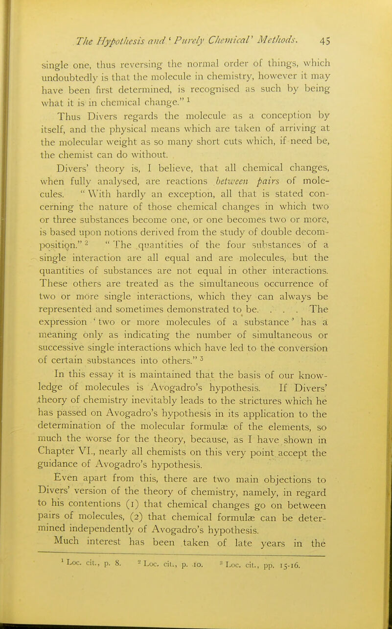 single one, thus reversing the normal order of things, which undoubtedly is that the molecule in chemistry, however it may have been first determined, is recognised as such by being what it is in chemical change. ^ Thus Divers regards the molecule as a conception by itself, and the physical means which are taken of arriving at the molecular v/eight as so many short cuts which, if need be, the chemist can do without. Divers' theory is, I believe, that all chemical changes, when fully analysed, are reactions between pairs of mole- cules.  With hardly an exception, all that is stated con- cerning the nature of those chemical changes in which two or three substances become one, or one becomes two or more, is based upon notions derived from the study of double decom- position. 2  The quantities of the four substances of a single interaction are all equal and are molecules, but the quantities of substances are not equal in other interactions. These others are treated as the simultaneous occurrence of two or more single interactions, which they can always be represented and sometimes demonstrated to be. . . . The expression ' two or more molecules of a substance ' has a meaning only as indicating the number of simultaneous or successive single interactions which have led to the conversion of certain substances into others. ^ In this essay it is maintained that the basis of our know- ledge of molecules is Avogadro's hypothesis. If Divers' theory of chemistry inevitably leads to the strictures which he has passed on Avogadro's hypothesis in its application to the determination of the molecular formulas of the elements, so much the worse for the theory, because, as I have shown in Chapter VI., nearly all chemists on this very point, accept the guidance of Avogadro's hypothesis. Even apart from this, there are two main objections to Divers' version of the theory of chemistry, namely, in regard to his contentions (i) that chemical changes go on between pairs of molecules, (2) that chemical formulas can be deter- mined independently of Avogadro's hypothesis. Much interest has been taken of late years in the ' Loc. cil., p. 8. - Loc. cil., p. lo. Loc. cit., pp. 15-16.
