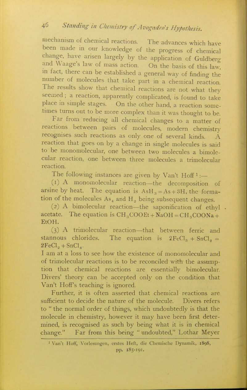 mechanism of chemical reactions. The advances which have been made ni our knowledge of the progress of chemical change, have arisen largely by the application of Guldberg and Waage's law of mass action. On the basis of this law^ m fact, there can be established a general way of finding the number of molecules that take part in a chemical reaction. The results show that chemical reactions are not what they seemed ; a reaction, apparently complicated, is found to take place in simple stages. On the other hand, a reaction some- times turns out to be more complex than it was thought to be. Far from reducing all chemical changes to a matter of reactions between pairs of molecules, modern chemistry recognises such reactions as only one of several kinds. A reaction that goes on by a change in single molecules is said to be monomolecular, one between two molecules a bimole- cular reaction, one between three molecules a trimolecular reaction. The following instances are given by Van't Hoff ^:— (1) A monomolecular reaction—the decomposition of arsinc by heat. The equation is AsH., = As + 3H, the forma- tion of the molecules As^ and H._, being subsequent changes. (2) A bimolecular reaction—the saponification of ethyl acetate. The equation is CH^COOEt + NaOH = CH.jCOONa + EtOH. (3) A trimolecular reaction—that between ferric and stannous chlorides. The equation is SFeCl.j + SnCl^ = 2FeCl.,+ SnCl4. I am at a loss to see how the existence of monomolecular and of trimolecular reactions is to be reconciled with the assump- tion that chemical reactions are essentially bimolecular. Divers' theory can be accepted only on the condition that Van't Hoff's teaching is ignored. Further, it is often asserted that chemical reactions are sufficient to decide the nature of the molecule. Divers refers to  the normal order of things, which undoubtedly is that the molecule in chemistry, however it may have been first deter- mined, is recognised as such by being what it is in chemical change. Far from this being  undoubted, Lothar Meyer ' \'an'l Hoff, Vorlcsungen, erstes Heft, die Chemische Dynamik, 1898, pp. 185-191.