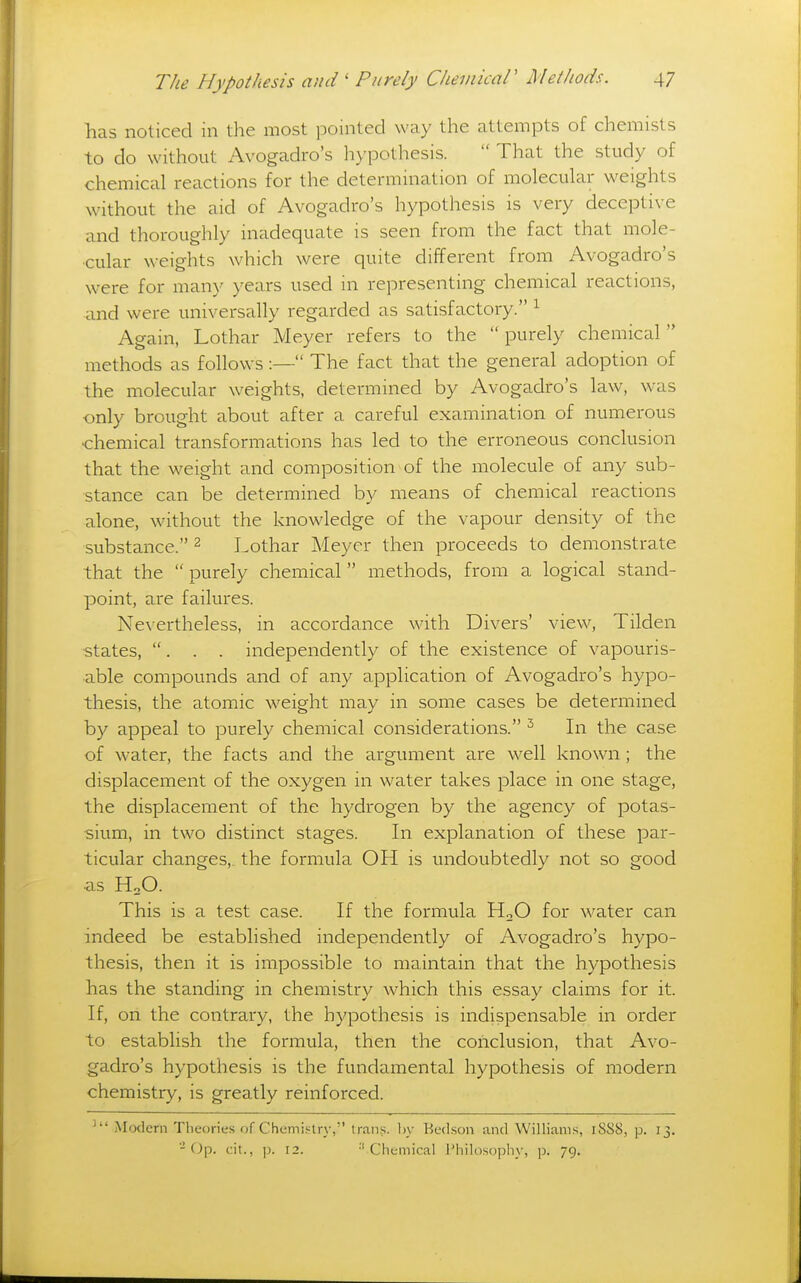 has noticed in the most pointed way the attempts of chemists to do without Avogadro's hypothesis.  That the study of chemical reactions for the determination of molecular weights without the aid of Avogadro's hypothesis is very deceptive and thoroughly inadequate is seen from the fact that mole- cular weights which were quite different from Avogadro's were for many years used in representing chemical reactions, and were universally regarded as satisfactory. ^ Again, Lothar Meyer refers to the  purely chemical  methods as follows:— The fact that the general adoption of the molecular weights, determined by Avogadro's law, was only brought about after a careful examination of numerous ■chemical transformations has led to the erroneous conclusion that the weight and composition of the molecule of any sub- stance can be determined by means of chemical reactions alone, without the knowledge of the vapour density of the substance. ^ Lothar Meyer then proceeds to demonstrate that the  purely chemical  methods, from a logical stand- point, are failures. Nevertheless, in accordance with Divers' view, Tilden ■states, . . . independently of the existence of vapouris- ■able compounds and of any application of Avogadro's hypo- thesis, the atomic weight may in some cases be determined by appeal to purely chemical considerations. ^ In the case of water, the facts and the argument are well known; the displacement of the oxygen in water takes place in one stage, the displacement of the hydrogen by the agency of potas- sium, in two distinct stages. In explanation of these par- ticular changes,, the formula OH is undoubtedly not so good as HoO. This is a test case. If the formula H2O for water can indeed be established independently of Avogadro's hypo- thesis, then it is impossible to maintain that the hypothesis has the standing in chemistry which this essay claims for it. If, on the contrary, the hypothesis is indispensable in order to establish the formula, then the conclusion, that Avo- gadro's hypothesis is the fundamental hypothesis of modern chemistry, is greatly reinforced. ^ Modem Tlieories of Chemi.'^try, trans, by Bed.son and Williams, iSS8, p. 13. -Op. cit., p. 12. ''Chemical I'hilosoijliy, p. 79.