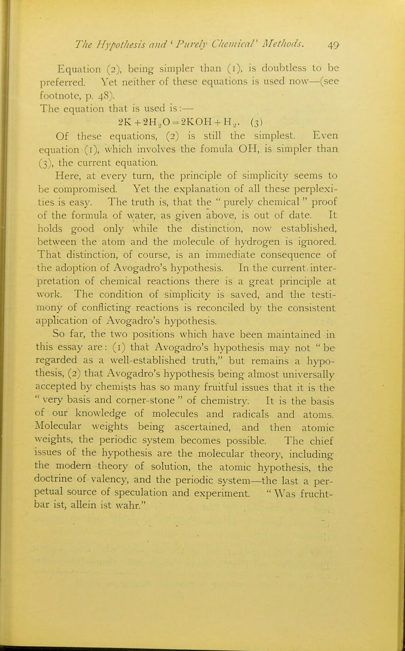 Equation (2), being simpler than (i), is doubtless to be preferred. Yet neither of these equations is used now—(see footnote, p. 48). The equation that is used is:— 2K + 2H,0 = 2KOH + H,. (3) Of these equations, (2) is still the simplest. Even equation (i), which involves the fomula OH, is simpler than. (3), the current equation. Here, at every turn, the principle of simplicity seems to be compromised. Yet the explanation of all these perplexi- ties is easy. The truth is, that the  purely chemical proof of the formula of water, as given above, is out of date. It holds good only while the distinction, now established, between the atom and the molecule of hydrogen is ignored. That distinction, of course, is an immediate consequence of the adoption of x^vogadro's hypothesis. In the current inter- pretation of chemical reactions there is a great principle at work. The condition of simplicity is saved, and the testi- mony of conflicting reactions is reconciled by the consistent application of Avogadro's hypothesis. So far, the two positions which have been maintained in. this essay are: (i) thai Avogadro's hypothesis may not be regarded as a well-established truth, but remains a hypo- thesis, (2) that Avogadro's hypothesis being almost universally accepted by chemists has so many fruitful issues that it is the  very basis and corner-stone  of chemistry. It is the basis of our knowledge of molecules and radicals and atoms. Molecular weights being ascertained, and then atomic weights, the periodic system becomes possible. The chief issues of the hypothesis are the molecular theory, including the modern theory of solution, the atomic hypothesis, the doctrine of valency, and the periodic system—the last a per- petual source of speculation and experiment.  Was frucht- bar ist, allein ist wahr.