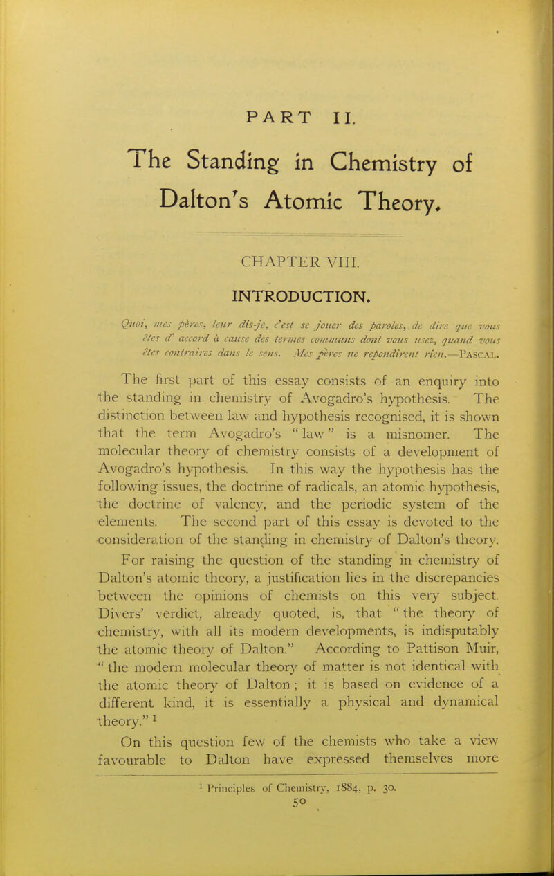 PART II. The Standing in Chemistry of Dalton^s Atomic Theory, CHAPTER Vni. INTRODUCTION. Qiioi, iiics pei-es, ktir dis-je, c'cst se joiicr des paroles, dc dire que votis eles d' accord u cause des termes communs dotit voits iisez, quand vous etes contraires dans le sens. Mes peres ne rcpondircnt rien.—Pascal. The first part of this essay consists of an enquiry into the standing in chemistry of Avogadro's hypothesis. The distinction between law and hypothesis recognised, it is shown that the term Avogadro's  law is a misnomer. The molecular theory of chemistry consists of a development of Avogadro's hypothesis. In this way the hypothesis has the following issues, the doctrine of radicals, an atomic hypothesis, the doctrine of valency, and the periodic system of the elements. The second part of this essay is devoted to the consideration of the standing in chemistry of Dalton's theory. For raising the question of the standing in chemistry of Dalton's atomic theory, a justification lies in the discrepancies between the opinions of chemists on this very subject. Divers' verdict, already quoted, is, that  the theory of chemistry, with all its modern developments, is indisputably the atomic theory of Dalton. According to Pattison Muir,  the modern molecular theory of matter is not identical with the atomic theory of Dalton ; it is based on evidence of a different kind, it is essentially a physical and dynamical theory. ^ On this question few of the chemists who take a view favourable to Dalton have expressed themselves more ^ Principles of Chemi.stry, 1884, p. 30.