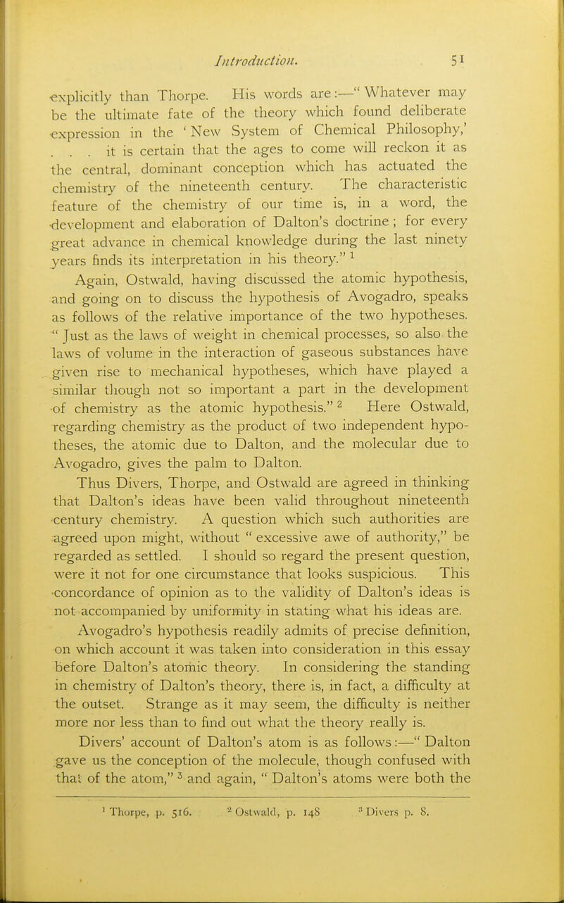 •explicitly than Thorpe. His words are:— Whatever may be the ultimate fate of the theory which found deliberate ■expression in the ' New System of Chemical Philosophy,' it is certain that the ages to come will reckon it as the central, dominant conception which has actuated the chemistry of the nineteenth century. The characteristic feature of the chemistry of our time is, in a word, the •development and elaboration of Dalton's doctrine ; for every great advance in chemical knowledge during the last ninety years finds its interpretation in his theory. ^ Again, Ostwald, having discussed the atomic hypothesis, and going on to discuss the hypothesis of Avogadro, speaks as follows of the relative importance of the two hypotheses. Just as the laws of weight in chemical processes, so also the laws of volume in the interaction of gaseous substances have given rise to mechanical hypotheses, which have played a similar tliough not so important a part in the development •of chemistry as the atomic hypothesis. ^ Here Ostwald, regarding chemistry as the product of two independent hypo- theses, the atomic due to Dalton, and the molecular due to Avogadro, gives the palm to Dalton. Thus Divers, Thorpe, and Ostwald are agreed in thinking that Dalton's ideas have been valid throughout nineteenth ■century chemistry. A question which such authorities are agreed upon might, without  excessive awe of authority, be regarded as settled. I should so regard the present question, were it not for one circumstance that looks suspicious. This •concordance of opinion as to the validity of Dalton's ideas is not accompanied by uniformity in stating what his ideas are. Avogadro's hypothesis readily admits of precise definition, on which account it was taken into consideration in this essay before Dalton's atomic theory. In considering the standing in chemistry of Dalton's theory, there is, in fact, a difficulty at the outset. Strange as it may seem, the difficulty is neither more nor less than to find out what the theory really is. Divers' account of Dalton's atom is as follows:— Dalton .gave us the conception of the molecule, though confused with thai of the atom, ^ and again,  Dalton's atoms were both the ^Thorpe, p. 516. CstwaUl, p. 14S ■* Divers p. 8.