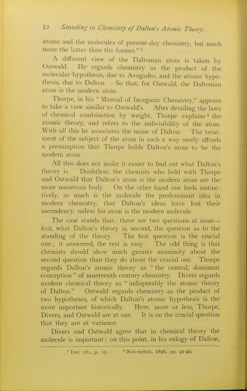 atoms and the molecules of present-day chemistry, but much more the latter than the former. i A different view of the Daltonian atom is taken by Ostwald. He regards chemistry as the product of the molecular hypothesis, due to Avogadro, and the atomic hypo- thesis, due to Dalton. So that, for Ostwald, the Daltonian atom is the modern atom. Thorpe, in his  Manual of Inorganic Chemistry, appears to take a view similar to Ostwald's. After detailing the laws of chemical combination by weight, Thorpe explains 2 the atomic theory, and refers to the indivisibility of the atom. With all this he associates the name of Dalton. The treat- ment of the subject of the atom in such a way surely affords a presumption that Thorpe holds Dalton's atom to be the modern atom. All this does not make it easier to find out what Dalton's theory is. Doubtless, the chemists who hold with Thorpe and Ostwald that Dalton's atom is the modern atom are the more numerous body. On the other hand one feels instinc- tively, so much is the molecule the predominant idea in modern chemistry, that Dalton's ideas have lost their ascendency, unless his atom is the modern molecule. The case stands thus: there are two questions at issue- first, what Dalton's theory is, second, the question as to the standing of the theory. The first question is the crucial one ; it answered, the rest is easy. The odd thing is that chemists should show much greater unanimity about the second question than they do about the crucial one. Thorpe regards Dalton's atomic theory as  the central, dominant conception  of nineteenth century chemistry. Divers regards modern chemical theory as  indisputably the atomic theory of Dalton. Ostwald regards • chemistry as the product of two hypotheses, of which Dalton's atomic hypothesis is the more important historically. Here, more or less, Thorpe, Divers, and Ostwald are at one. It is on the crucial question that they are at variance. Divers and Ostwald agree that in chemical theory the molecule is important; on this point, in his eulogy of Dalton, ' Loc. cit., p. 15. -Non-metals, 1896, pp. 41-46.