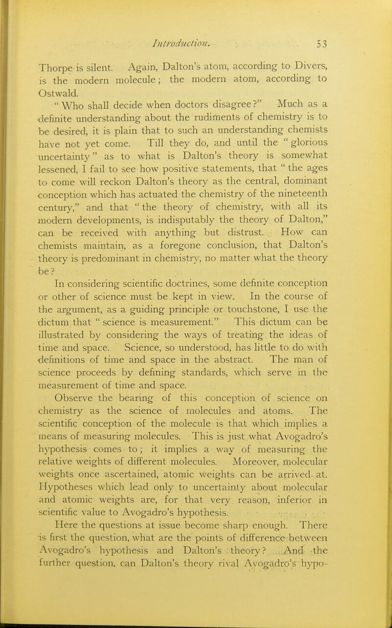 Thorpe is silent. Again, Dalton's atom, according to Divers, IS the modern molecule; the modern atom, according to Ostwald.  Who shall decide when doctors disagree? Much as a definite understanding about the rudiments of chemistry is to be desired, it is plain that to such an understanding chemists have not yet come. Till they do, and until the  glorious imcertainty as to what is Dalton's theory is somewhat lessened, I fail to see how positive statements, that  the ages to come will reckon Dalton's theory as the central, dominant conception which has actuated the chemistry of the nineteenth century, and that  the theory of chemistry, with all its modern developments, is indisputably the theory of Dalton, can be received with anything but distrust. How can chemists maintain, as a foregone conclusion, that Dalton's theory is predominant in chemistry, no matter what the theory be? In considering scientific doctrines, some definite conception or other of science must be kept in view. In the course of the argument, as a guiding principle or touchstone, I use the dictum that  science is measurement. This dictum can be illustrated by considering the ways of treating the ideas of time and space. Science, so understood, has little to do with definitions of time and space in the abstract. The man of science proceeds by defining standards, which serve in the measurement of time and space. Observe the bearing of this conception of science on chemistry as the science of molecules and atoms. The scientific conception of the molecule is that which implies a means of measuring molecules. This is just what Avogadro's hypothesis comes to; it implies a way of measuring the relative weights of different molecules. Moreover, molecular weights once ascertained, atomic weights can be arrived at. Hypotheses which lead only to uncertainty about molecular and atomic weights are, for that very reason, inferior in scientific value to Avogadro's hypothesis. Here the questions at issue become sharp enough. There is first the question, what are the points of difference, between Avogadro's hypothesis and Dalton's ..theory? . ..And- 'the further question, can Dalton's theory rival Avogadro's •hypo-