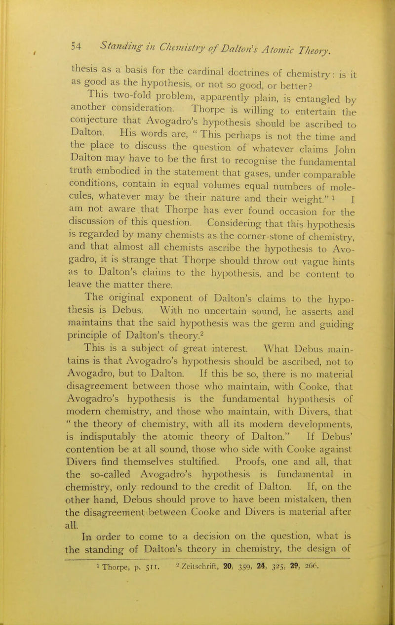 thesis as a basis for the cardinal doctrines of chemistry: is it as good as the hypothesis, or not so good, or better? This two-fold problem, apparently plain, is entangled by another consideration. Thorpe is willing to entertain the conjecture that Avogadro's hypothesis should be ascribed to Dalton. His words are,  This perhaps is not the time and the place to discuss the question of whatever claims John Dalton may have to be the first to recognise the fundamental truth embodied in the statement that gases, under comparable conditions, contain in equal volumes equal numbers of mole- cules, whatever may be their nature and their weight. i I am not aware that Thorpe has ever found occasion for the discussion of this question. Considering that this hypothesis is regarded by many chemists as the corner-stone of chemistry, and that almost all chemists ascribe the hypothesis to Avo- gadro, it is strange that Thorpe should throw out vague hints as to Dalton's claims to the hypothesis, and be content to leave the matter there. The original exponent of Dalton's claims to the hypo- thesis is Debus. With no uncertain sound, he asserts and maintains that the said hypothesis was the germ and guiding principle of Dalton's theory.^ This is a subject of great interest. What Debus main- tains is that Avogadro's hypothesis should be ascribed, not to Avogadro, but to Dalton. If this be so, there is no material disagreement between those who maintain, with Cooke, that Avogadro's hypothesis is the fundamental hypothesis of modern chemistry, and those who maintain, with Divers, that  the theory of chemistry, witli all its modern developments, is indisputably the atomic theory of Dalton. If Debus' contention be at all sound, those who side with Cooke against Divers find themselves stultified. Proofs, one and all, that the so-called Avogadro's hypothesis is fundamental in chemistry, only redound to the credit of Dalton. If, on the other hand, Debus should prove to have been mistaken, then the disagreement between Cooke and Divers is material after all. In order to come to a decision on the question, what is the standing of Dalton's theory in chemistry, the design of 1 Thorpe, p. 511. 2 Zeilschrift, 20, 359, 24, 325, 29, 266.