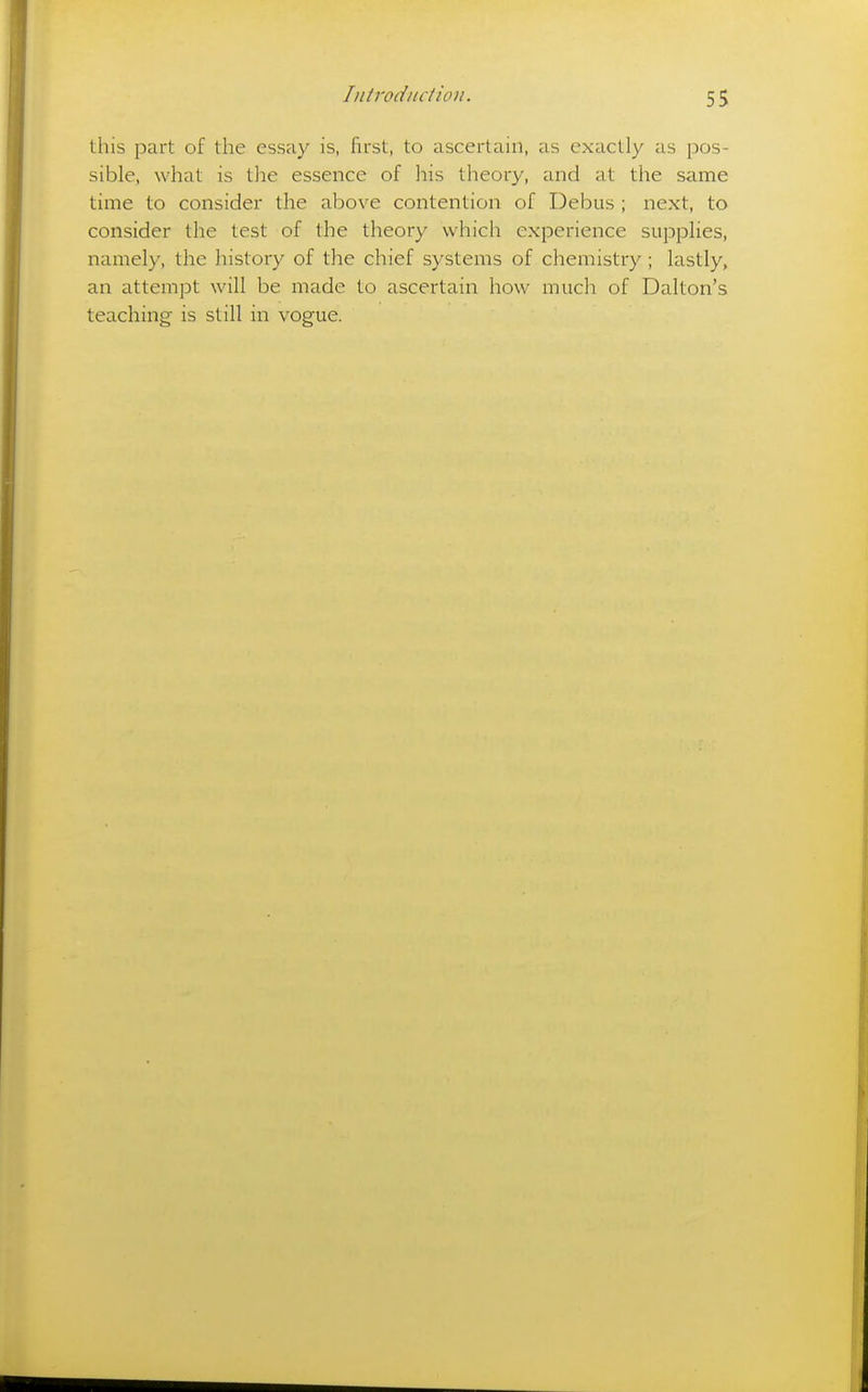 this part of the essay is, first, to ascertain, as exactly as pos- sible, what is the essence of his theory, and at the same time to consider the above contention of Debus ; next, to consider the test of the theory which experience supplies, namely, the history of the chief systems of chemistry; lastly, an attempt will be made to ascertain how much of Dalton's teaching is still in vogue.