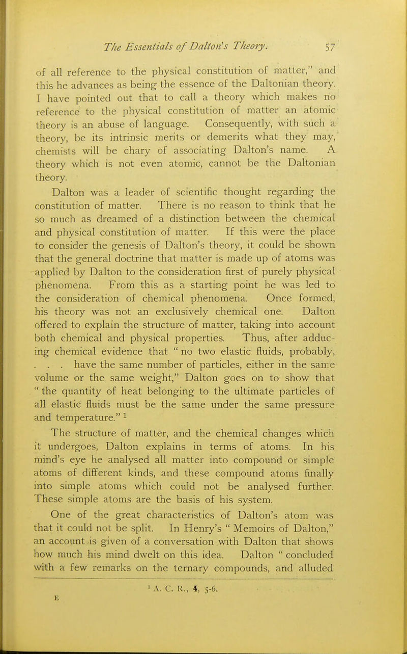 of all reference to the physical constitution of matter, iind this he advances as being the essence of the Daltonian theory. I have pointed out that to call a theory which makes no reference to the physical constitution of matter an atomic theory is an abuse of language. Consequently, with such a theory, be its intrinsic merits or demerits what they may, chemists will be chary of associating Dalton's name. A theory which is not even atomic, cannot be the Daltonian t heory. Dalton was a leader of scientific thought regarding the constitution of matter. There is no reason to think that he so much as dreamed of a distinction between the chemical and physical constitution of matter. If this were the place to consider the genesis of Dalton's theory, it could be shown that the general doctrine that matter is made up of atoms was applied by Dalton to the consideration first of purely physical phenomena. From this as a starting point he was led to the consideration of chemical phenomena. Once formed, his theory was not an exclusively chemical one. Dalton offered to explain the structure of matter, taking into account both chemical and physical properties. Thus, after adduc- ing chemical evidence that  no two elastic fluids, probably, have the same number of particles, either in the same volume or the same weight, Dalton goes on to show that  the quantity of heat belonging to the ultimate particles of all elastic fluids must be the same under the same pressure and temperature. ^ The structure of matter, and the chemical changes which it undergoes, Dalton explains in terms of atoms. In his mind's eye he analysed all matter into compound or simple atoms of different kinds, and these compound atoms finally into simple atoms which could not be analysed further. These simple atoms are the basis of his system. One of the great characteristics of Dalton's atom was that it could not be split. In Henry's  Memoirs of Dalton, an account is given of a conversation with Dalton that shows how much his mind dwelt on this idea. Dalton  concluded with a few remarks on the ternary compounds, and alluded E