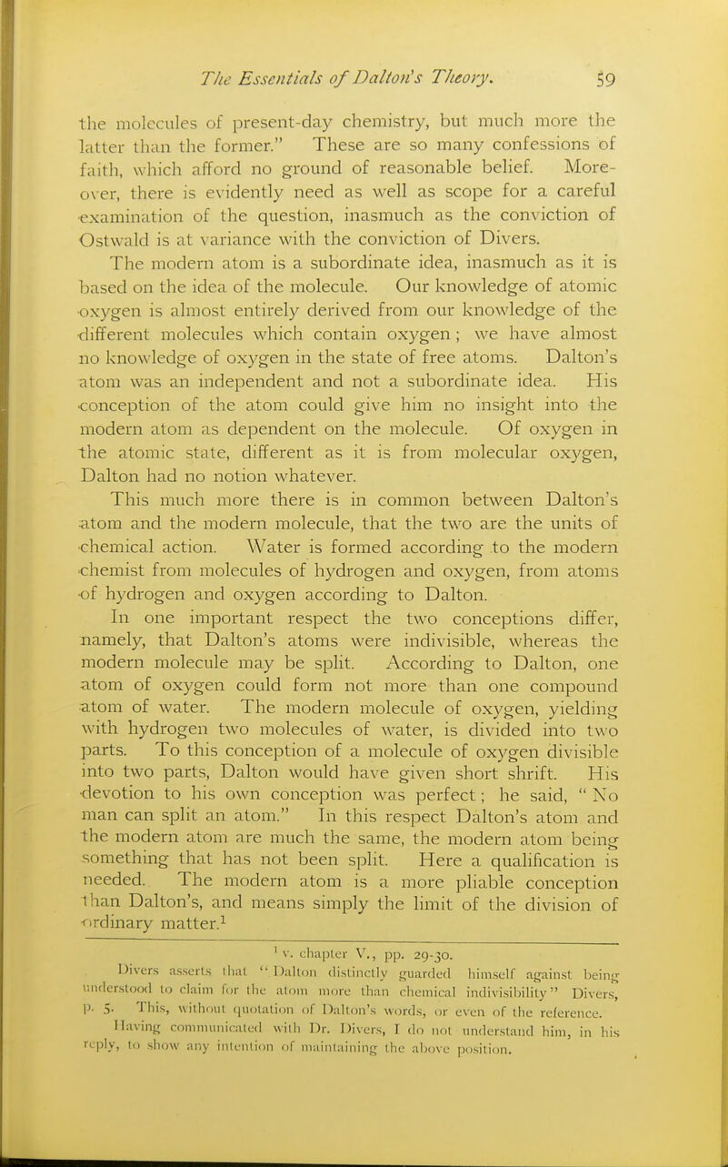 the molecules of present-day chemistry, but much more the latter than the former. These are so many confessions of faith, which afford no ground of reasonable belief. More- over, there is evidently need as well as scope for a careful •examination of the question, inasmuch as the conviction of Ostwald is at variance with the conviction of Divers. The modern atom is a subordinate idea, inasmuch as it is based on the idea of the molecule. Our knowledge of atomic •oxygen is almost entirely derived from our knowledge of the •different molecules which contain oxygen; we have almost no knowledge of oxygen in the state of free atoms. Dalton's atom was an independent and not a subordinate idea. His •conception of the atom could give him no insight into the modern atom as dependent on the molecule. Of oxygen in the atomic state, different as it is from molecular oxygen, Dalton had no notion whatever. This much more there is in common between Dalton's atom and the modern molecule, that the two are the units of •chemical action. Water is formed according to the modern chemist from molecules of hydrogen and oxygen, from atoms •of hydrogen and oxygen according to Dalton. In one important respect the two conceptions differ, namely, that Dalton's atoms were indivisible, whereas the modern molecule may be split. According to Dalton, one atom of oxygen could form not more than one compound atom of water. The modern molecule of oxygen, yielding with hydrogen two molecules of water, is divided into two parts. To this conception of a molecule of oxygen divisible into two parts, Dalton would have given short shrift. His •devotion to his own conception was perfect; he said,  No man can split an atom. In this respect Dalton's atom and the modern atom are much the same, the modern atom being something that has not been split. Here a qualification is needed. The modern atom is a more pliable conception than Dalton's, and means simply the limit of the division of ■ordinary matter.^ ^ V. chaplcr V., pp. 29-30. Divers a.sserts lliat  Dalton di.stinctly guarded him.sclf again.st: being understood to claim for the atom more than chemical indivi.sihilily Divers, |). 5. This, wilhoui ([uolalion of Dalton's words, or even of the reference. Having conmiunicaled with Dr. Divers, I do not understand him, in his reply, to show any intention of mainlaining the above position.