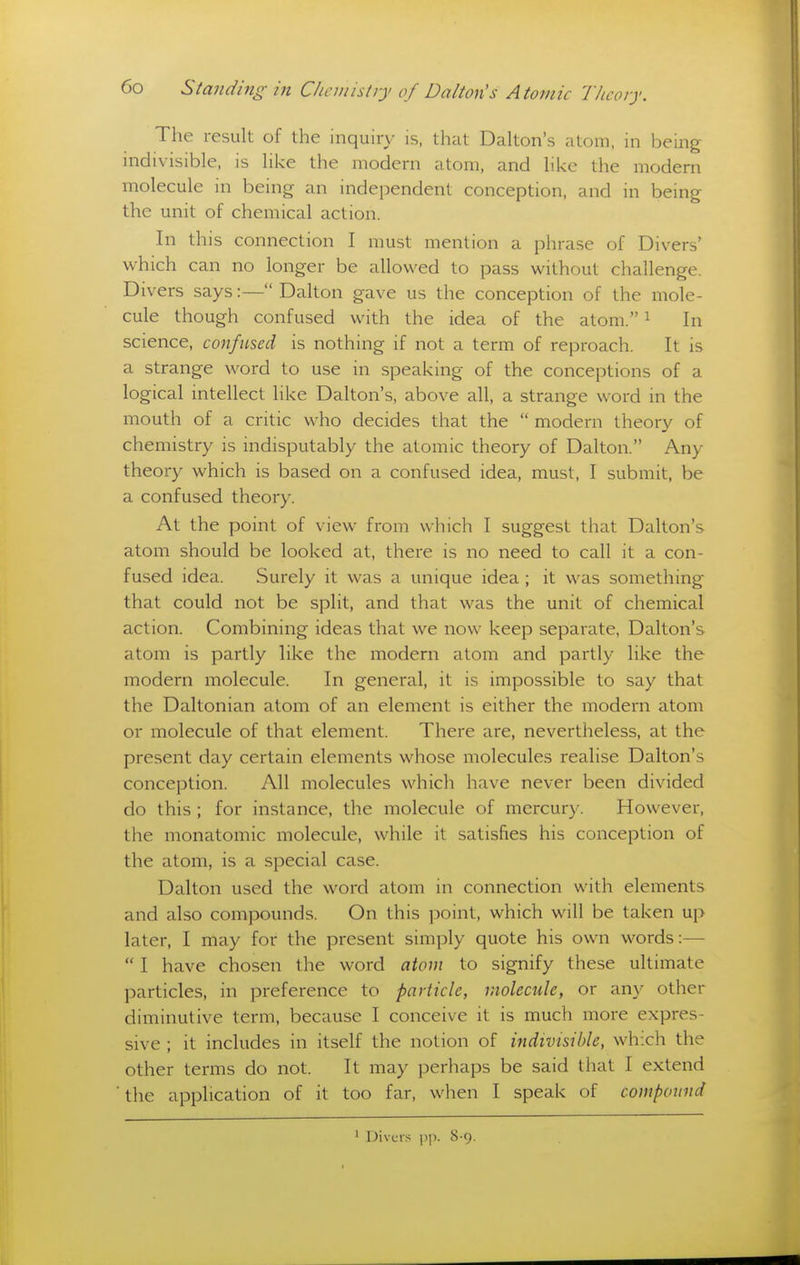 The result of the inquiry is, that Dalton's atom, in being- indivisible, is like the modern atom, and like the modern molecule in being an independent conception, and in being the unit of chemical action. In this connection I must mention a phrase of Divers' which can no longer be allowed to pass without challenge. Divers says:— Dalton gave us the conception of the mole- cule though confused with the idea of the atom. ^ In science, confused is nothing if not a term of reproach. It is a strange word to use in speaking of the conceptions of a logical intellect like Dalton's, above all, a strange word in the mouth of a critic who decides that the  modern theory of chemistry is indisputably the atomic theory of Dalton. Any theory which is based on a confused idea, must, I submit, be a confused theory. At the point of view from which I suggest that Dalton's atom should be looked at, there is no need to call it a con- fused idea. Surely it was a unique idea ; it was something that could not be split, and that was the unit of chemical action. Combining ideas that we now keep separate, Dalton's atom is partly like the modern atom and partly like the modern molecule. In general, it is impossible to say that the Daltonian atom of an element is either the modern atom or molecule of that element. There are, nevertheless, at the present day certain elements whose molecules realise Dalton's conception. All molecules which have never been divided do this; for instance, the molecule of mercury. However, the monatomic molecule, while it satisfies his conception of the atom, is a special case. Dalton used the word atom in connection with elements and also compounds. On this point, which will be taken up later, I may for the present simply quote his own words:—  I have chosen the word atom to signify these ultimate particles, in preference to particle, molecule, or any other diminutive term, because I conceive it is much more expres- sive ; it includes in itself the notion of indivisible, which the other terms do not. It may perhaps be said that I extend ■ the application of it too far, when I speak of compound Divers ])]). 8-9.