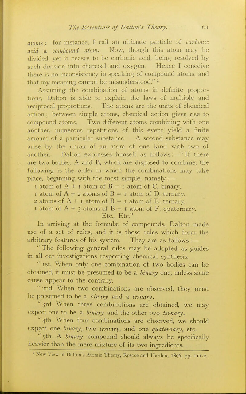 atoms; for instance, I call an ultimate particle of carbonic acid a compound atom. Now, though this atom may be divided, yet it ceases to be carbonic acid, being resolved by such division into charcoal and oxygen. Hence I conceive there is no inconsistency in speaking of compound atoms, and that my meaning cannot be misunderstood. ^ Assuming the combination of atoms in definite propor- tions, Dalton is able to explain the laws of multiple and reciprocal proportions. The atoms are the units of chemical action ; between simple atoms, chemical action gives rise to compound atoms. Two different atoms combining with one another, numerous repetitions of this event yield a finite amount of a particular substance. A second substance may arise by the union of an atom of one kind with two of another. Dalton expresses himself as follows :— If there are two bodies, A and B, which are disposed to combine, the following is the order in which the combinations may take place, beginning with the most simple, namely:— I atom of A + i atom of B = i atom of C, binary. 1 atom of A + 2 atoms of B = i atom of D, ternary. 2 atoms of A + I atom of B = i atom of E, ternary. I atom of A + 3 atoms of B = i atom of F, quaternary. Etc., Etc. In arriving at the formulae of compounds, Dalton made use of a set of rules, and it is these rules which form the arbitrary features of his system. They are as follows:—  The following general rules may be adopted as guides in all our investigations respecting chemical synthesis.  1st. When only one combination of two bodies can be obtained, it must be presumed to be a binary one, unless some cause appear to the contrary.  2nd. When two combinations are observed, they must be presumed to be a binary and a ternary.  3rd. When three combinations are obtained, we may expect one to be a binary and the other two ternary.  4th. When four combinations are observed, we should expect one binary, two ternary, and one quaternary, etc.  5th. A binary compound should always be specifically heavier than the mere mixture of its two ingfredients. ' New View of Daltnn's Atomic Tlieory, Rpscoe and Harden, 1896, pp. 111-2.