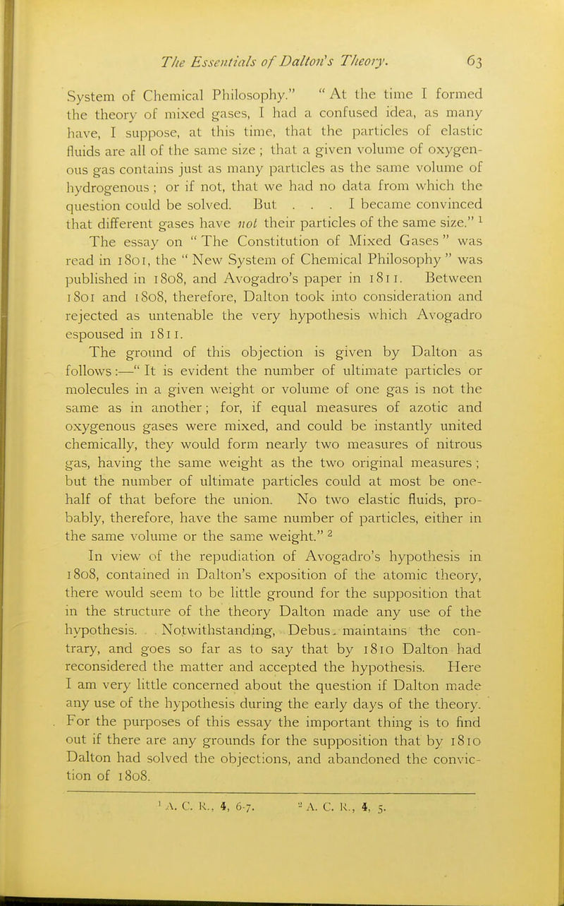 System of Chemical Philosophy. At the time I formed the theory of mixed gases, I had a confused idea, as many have, I suppose, at this time, that the particles of elastic fluids are all of the same size ; that a given volume of oxygen- ous gas contains just as many particles as the same volume of hydrogenous ; or if not, that we had no data from which the question could be solved. But ... I became convinced that different gases have not their particles of the same size. ^ The essay on  The Constitution of Mixed Gases  was read in 1801, the  New System of Chemical Philosophy  was published in 1808, and Avogadro's paper in 1811. Between 1801 and 1808, therefore, Dalton took into consideration and rejected as untenable the very hypothesis which Avogadro espoused in 1811. The ground of this objection is given by Dalton as follows:— It is evident the number of ultimate particles or molecules in a given weight or volume of one gas is not the same as in another; for, if equal measures of azotic and oxygenous gases were mixed, and could be instantly united chemically, they would form nearly two measures of nitrous gas, having the same weight as the two original measures ; but the number of ultimate particles could at most be one- half of that before the union. No two elastic fluids, pro- bably, therefore, have the same number of particles, either in the same volume or the same weight. ^ In view of the repudiation of Avogadro's hypothesis in 1808, contained in Dalton's exposition of the atomic theory, there would seem to be little ground for the supposition that in the structure of the theory Dalton made any use of the hypothesis. Notwithstanding, Debus- maintams the con- trary, and goes so far as to say that by 1810 Dalton had reconsidered the matter and accepted the hypothesis. Here I am very little concerned about the question if Dalton made any use of the hypothesis during the early days of the theory. For the purposes of this essay the important thing is to find out if there are any grounds for the supposition that by 1810 Dalton had solved the objections, and abandoned the convic- tion of 1808.