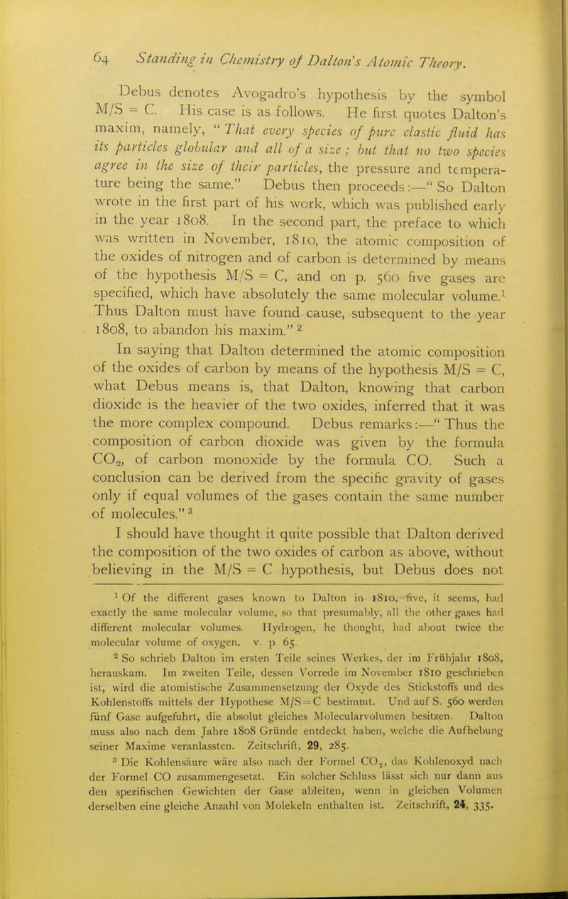 Debus denotes Avogadro's hypothesis by the symbol M/S = C. His case is as follows. He first quotes Dalton's maxim, namely,  That every species of pure elastic fluid has its particles globular and all of a size; but that no two species agree in the size of their particles, the pressure and tempera- ture being the same. Debus then proceeds:— So Dalton wrote in the first part of his work, which was published early in the year 1808. In the second part, the preface to which was written in November, 1810, the atomic composition of the oxides of nitrogen and of carbon is determined by means of the hypothesis M/S = C. and on p. 560 five gases are specified, which have absolutely the same molecular volume.^ Thus Dalton must have found cause, subsequent to the year 1808, to abandon his maxim. 2 In saying that Dalton determined the atomic composition of the oxides of carbon by means of the hypothesis M/S = C, what Debus means is, that Dalton, knowing that carbon dioxide is the heavier of the two oxides, inferred that it was the more complex compound. Debus remarks :— Thus the composition of carbon dioxide was given by the formula COo, of carbon monoxide by the formula CO. Such a conclusion can be derived from the specific gravity of gases only if equal volumes of the gases contain the same number of molecules.^ I should have thought it quite possible that Dalton derived the composition of the two oxides of carbon as above, without believing in the M/S - C hypothesis, but Debus does not ^ Of the different gases known to Dalton in i8lo, five, it seems, had exactly the same molecular volume, so that presumably, all the other gases had different molecular volumes. Hydrogen, he thought, had about twice the molecular volume of oxygen, v. p 65. ^ So .schrieb Dalton im ersten Telle seines Werkes, der im Frohjahr 180S, herauskam. Im zweiten Teile, dessen Vorrede im November 1810 geschrieben ist, wird die atomistische Zusammen.setzung der Oxyde des Stickstoffs und des Kohlenstoffs mittels der liypothese V[/.S = C be.stinmit. Und auf S. 560 werden fiinf Gase aufgefuhrt, die ab.solut gleiches Molecularvolumen bcsitzen. Dalton muss also nach dem Jahre 1808 Griinde entdeckt haben, welche die Aufhebung seiner Maxime veranlassten. Zeitschrift, 29, 285. •'' Die Kohlensaure ware also nach der Formel CO^, das Kohlenoxyd nach der P'ormel CO zusammengesetzt. Ein solcher Schluss lasst sich nur dann au.s den spezifischen Gewichten der Gase ableiten, wenn in gleichen Volumen der-selben eine gleiche Anzahl von Molekeln enthalten ist. Zeitschrift, 24, 335.