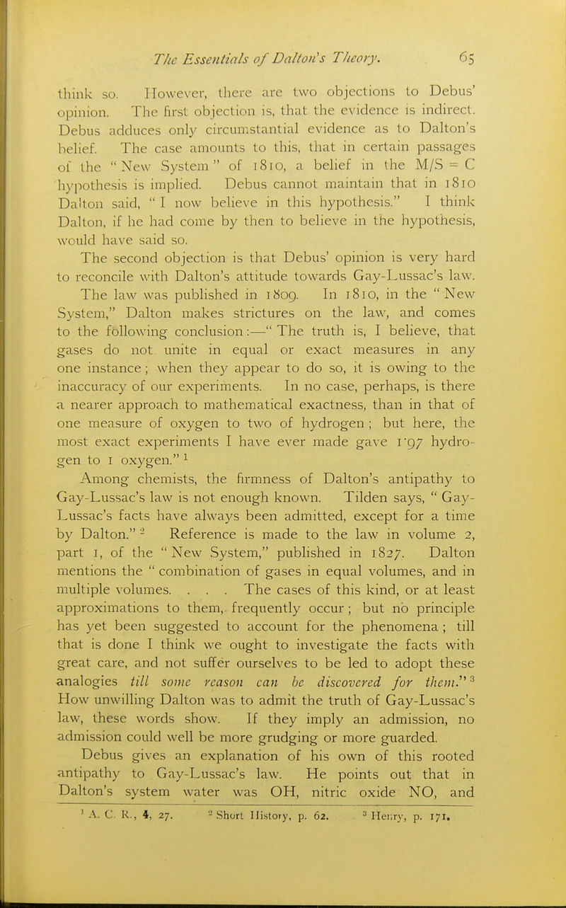 think so. However, there are two objections to Debus' opinion. The first objection is, that the evidence is indirect. Debus adduces only circumstantial evidence as to Dalton's belief. The case amounts to this, that in certain passages of the New System of 1810, a behef in the M/S = C hypothesis is implied. Debus cannot maintain that in 1810 Dalton said,  I now believe in this hypothesis. I think Dalton, if he had come by then to believe in the hypothesis, would have said so. The second objection is that Debus' opinion is very hard to reconcile with Dalton's attitude towards Gay-Lussac's law. The law was published in 1809. In 1810, in the New System, Dalton makes strictures on the law, and comes to the following conclusion:— The truth is, I believe, that gases do not unite in equal or exact measures in any one instance ; when they appear to do so, it is owing to the inaccuracy of our experiments. In no case, perhaps, is there a nearer approach to mathematical exactness, than in that of one measure of oxygen to two of hydrogen ; but here, the most exact experiments I have ever made gave 1*97 hydro- gen to I oxygen. ^ Among chemists, the firmness of Dalton's antipathy to Gay-Lussac's law is not enough known. Tilden says,  Gay- Lussac's facts have always been admitted, except for a time by Dalton. - Reference is made to the law in volume 2, part I, of the New System, published in 1827. Dalton mentions the  combination of gases in equal volumes, and in multiple volumes. . . . The cases of this kind, or at least approximations to them,, frequently occur ; but no principle has yet been suggested to account for the phenomena ; till that is done I think we ought to investigate the facts with great care, and not suffer ourselves to be led to adopt these analogies //// some reason can be discovered for theni.'^^ How unwilling Dalton was to admit the truth of Gay-Lussac's law, these words show. If they imply an admission, no admission could well be more grudging or more guarded. Debus gives an explanation of his own of this rooted antipathy to Gay-Lussac's law. He points out that in Dalton's system water was OH, nitric oxide NO, and ' A. C. R., 4, 27. -Short History, p. 62. ='Henry, p. 171.