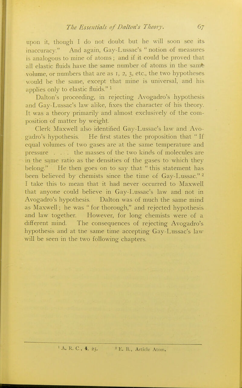 uj)on it, though I do not doubt but he will soon see its inaccuracy. And again, Gay-Lussac's  notion of measures is analogous to mine of atoms; and if it could be proved that all elastic fluids have the same number of atoms in the samfe volume, or numbers that are as i, 2, 3, etc., the two hypotheses would be the same, except that mine is universal, and his applies only to elastic fluids. ^ Dalton's proceeding, in rejecting Avogadro's hypothesis and Gay-Lussac's law alike, fixes the character of his theory. It was a theory primarily and almost exclusively of the com- position of matter by weight. Clerk Maxwell also identified Gay-Lussac's law and Avo- gadro's hypothesis. He first states the proposition that  If equal volumes of two gases are at the same temperature and pressure . . . the masses of the two kinds of molecules are in the same ratio as the densities of the gases to which they belong. He then goes on to say that  this statement has been believed by chemists since the time of Gay-Lussac. ^ I take this to mean that it had never occurred to Maxwell that anyone could believe in Gay-Lussac's law and not in Avogadro's hypothesis. Dalton was of much the same mind as Maxwell; he was  for thorough, and rejected hypothesis and law together. However, for long chemists were of a different mind. The consequences of rejecting Avogadro's hypothesis and at tne same time accepting Gay-Lussac's law will be seen in the two following chapters.