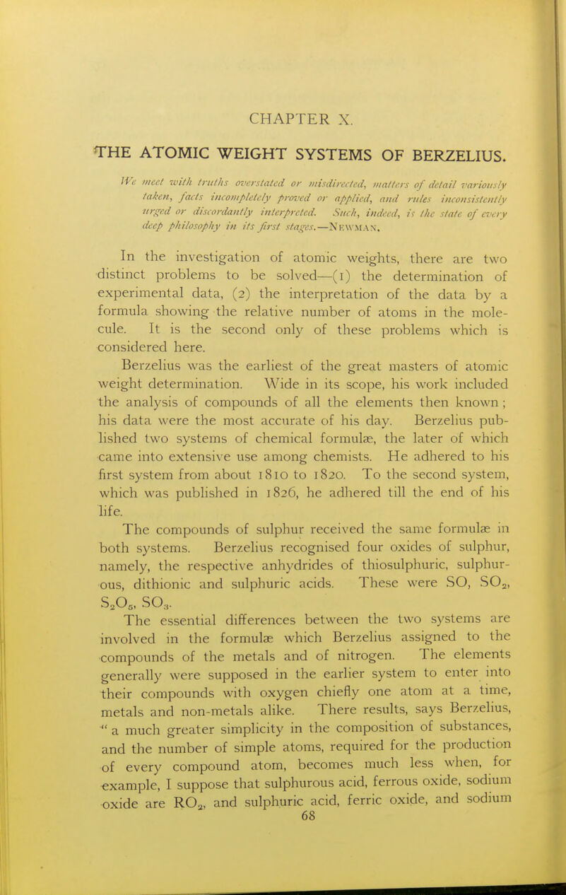 CHAPTER X. THE ATOMIC WEIGHT SYSTEMS OF BERZELIUS. JVc meet ivith /ruths overstated or misdireeted, matters of detail variously taken, facts incompletely proz'ed or applied, and rules inconsistently urged or discordantly interpreted. Such, indeed, /f the state of every deep philosophy in its first stages.—Nicw.man, In the investigation of atomic weights, there are two distmct problems to be solved—(i) the determination of experimental data, (2) the interpretation of the data by a formula showing the relative number of atoms in the mole- cule. It is the second only of these problems which is considered here. Berzelius was the earliest of the great masters of atomic weight determination. Wide in its scope, his work included the analysis of compounds of all the elements then known ; his data were the most accurate of his day. Berzelius pub- lished two systems of chemical formulae, the later of which came into extensive use among chemists. He adhered to his first system from about 1810 to 1820. To the second system, which was published in 1826, he adhered till the end of his life. The compounds of sulphur received the same formulae in both systems. Berzelius recognised four oxides of sulphur, namely, the respective anhydrides of thiosulphuric, sulphur- ous, dithionic and sulphuric acids. These were SO, SO2, S,0„ SO3. The essential differences between the two systems are involved in the formulae which Berzelius assigned to the compounds of the metals and of nitrogen. The elements generally were supposed in the earlier system to enter into their compounds with oxygen chiefly one atom at a time, metals and non-metals alike. There results, says Berzelius,  a much greater simplicity in the composition of substances, and the number of simple atoms, required for the production of every compound atom, becomes much less when, for example, I suppose that sulphurous acid, ferrous oxide, sodium oxide are RO^. and sulphuric acid, ferric oxide, and sodium