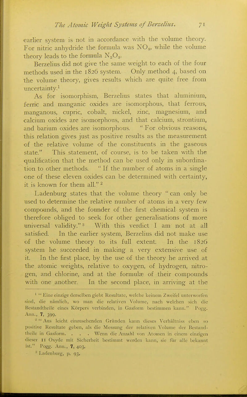 ■earlier system is not in accordance with the volume theory. For nitric anhydride the formula was NO5, while the volume theory leads to the formula N0O5. Berzelius did not give the same weight to each of the four methods used in the 1826 system. Only method 4, based on the volume theory, gives results which are quite free from luicertainty.-^ As for isomorphism, Berzelius states that aluminium, ferric and manganic oxides are isomorphous, that ferrous, manganous, cupric, cobalt, nickel, zinc, magnesium, and calcium oxides are isomorphous, and that calcium, strontium, and barium oxides are isomorphous.  For obvious reasons, this relation gives just as positive results as the measurement of the relative volume of the constituents in the gaseous state. This statement, of course, is to be taken with the qualification that the method can be used only in subordina- tion to other methods.  If the number of atoms in a single one of these eleven oxides can be determined with certainty, it is known for them all. ^ Ladenburg states that the volume theory  can only be used to determine the relative number of atoms in a very few compounds, and the founder of the first chemical system is therefore obliged to seek for other generalisations of more universal validity. ^ With this verdict I am not at all satisfied. In the earlier system, Berzelius did not make use of the volume theory to its full extent. In the 1826 system he succeeded in making a very extensive use of it. In the first place, by the use of the theory he arrived at the atomic weights, relative to oxygen, of hydrogen, nitro- gen, and chlorine, and at the formulas of their compounds with one another. In the second place, in arriving at the '  Eine einzige derselben giebt Resultate, vvelche keinem Zweifel unterworfeu sind, die namlicli, wo man die relativen Volume, nach welchen sich die Hcsiandllicile cincs Korpers vcrljinden, in Gasform Ijestimmen kann. I'ogg. Ann., 7, 399. -  Au.s leicht cinzusehenden Griinden kann dieses Verhallni.ss ehen so positive Resultate geben, als die Messung der relativen Volume der Beslantl- theile in Gasform. . . . Wenn die Anzalil von Atomen in einem einzigen dieser 11 Oxyde mit Sicherheit bestimmt werden kann, sie fur alle bckannt ist. T'ogg. Ann., 7, 403.  Ladenburg, p. 93.