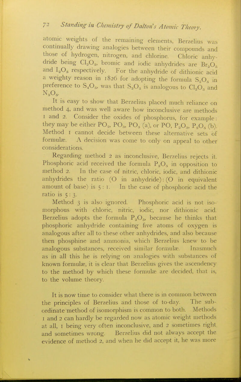 atomic weights of the remaining elements, Berzelius was continually drawing analogies between their compounds and those of hydrogen, nitrogen, and chlorine. Chloric anhy- dride being CLO.,, bromic and iodic anhydrides are Br.O.., and I2O5 respectively. For the anhydride of dithionic acid a weighty reason in 1826 for adopting the formula SoO., in preference to S,Og, was that S.,0, is analogous to Cl.,6- and N,0,. ^ It is easy to show that Berzelius placed much reliance on method 4, and was well aware how inconclusive are methods I and 2. Consider the oxides of phosphorus, for example: they may be either PO3, PO,,, PO, (a), or PO, P,0,, PoO., (b). Method I cannot decide between these alternative sets of formulae. A decision was come to only on appeal to other considerations. Regarding method 2 as inconclusive, Berzelius rejects it. Phosphoric acid received the formula PoO- in opposition to method 2. In the case of nitric, chloric, iodic, and dithionic anhydrides the ratio (O in anhydride): (O in equivalent amount of base) is 5 : i. In the case of phosphoric acid the ratio is 5:3. Method 3 is also ignored. Phosphoric acid is not iso- morphous with chloric, nitric, iodic, nor dithionic acid. Berzelius adopts the formula P0O5, because he thinks that phosphoric anhydride containing five atoms of oxygen is analogous after all to these other anhydrides, and also because then phosphine and ammonia, which Berzelius knew to be analogous substances, received similar formulas. Inasmuch as in all this he is relying on analogies with substances of known formulae, it is clear that Berzelius gives the ascendency to the method by which these formulae are decided, that is, to the volume theory. It is now time to consider what there is in common between the principles of Berzelius and those of to-day. The sub- ordinate method of isomorphism is common to both. Methods I and 2 can hardly be regarded now as atomic weight methods at all, I being very often inconclusive, and 2 sometimes right and sometimes wrong. Berzelius did not always accept the evidence of method 2, and when he did accept it, he was more