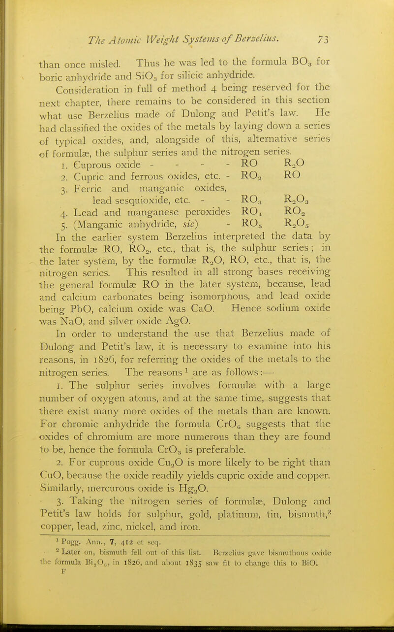 than once misled. Thus he was led to the formula BO3 for boric anhydride and SiOa for silicic anhydride. Consideration in full of method 4 being reserved for the next chapter, there remains to be considered in this section what use Berzelius nnide of Dulong and Petit's law. He had classified the oxides of the metals by laying down a series of typical oxides, and, alongside of this, alternative series of formulae, the sulphur series and the nitrogen series. 1. Cuprous oxide - - - - RO RoO 2. Cupric and ferrous oxides, etc. - ROo RO 3. Ferric and manganic oxides, lead sesquioxi de, etc. - - RO3 R2O3 4. Lead and manganese peroxides RO4 RO3 5. (Manganic anhydride, s/c) - RO5 R3O5 In the earlier system Berzelius interpreted the data by the formulae RO, ROo, etc., that is, the sulphur series; hi the later system, by the formulae RoO, RO, etc., that is, the nitrogen series. This resulted in all strong bases receiving the general formulae RO in the later system, because, lead and calcium carbonates being isomorphous, and lead oxide being PbO, calcium oxide was CaO. Hence sodium oxide was NaO, and silver oxide AgO. In order to understand the use that Berzelius made of Dulong and Petit's law, it is necessary to examine into his reasons, in 1826, for referring the oxides of the metals to the nitrogen series. The reasons ^ are as follows:— 1. The sulphur series involves formulae with a large number of oxygen atoms, and at the same time, suggests that there exist many more oxides of the metals than are known. For chromic anhydride the formula CrOg suggests that the oxides of chromium are more numerous than they are found to be, hence the formula CrOg is preferable. 2. For cuprous oxide CuoO is more likely to be right than CuO, because the oxide readily yields cupric oxide and copper. .Similarly, mercurous oxide is HgoO. 3. Taking the nitrogen series of formulae, Dulong and Petit's law holds for sulphur, gold, platinum, tin, bismuth,^ copper, lead, zinc, nickel, and iron. ^ Pogg- Ann., 7, 412 el seq. Later on, bismuth fell out of this li.st. Berzelius gave bismulhous oxide the formula Bi„0:,, in 1826, and about 1835 saw fit to change this to liiO.